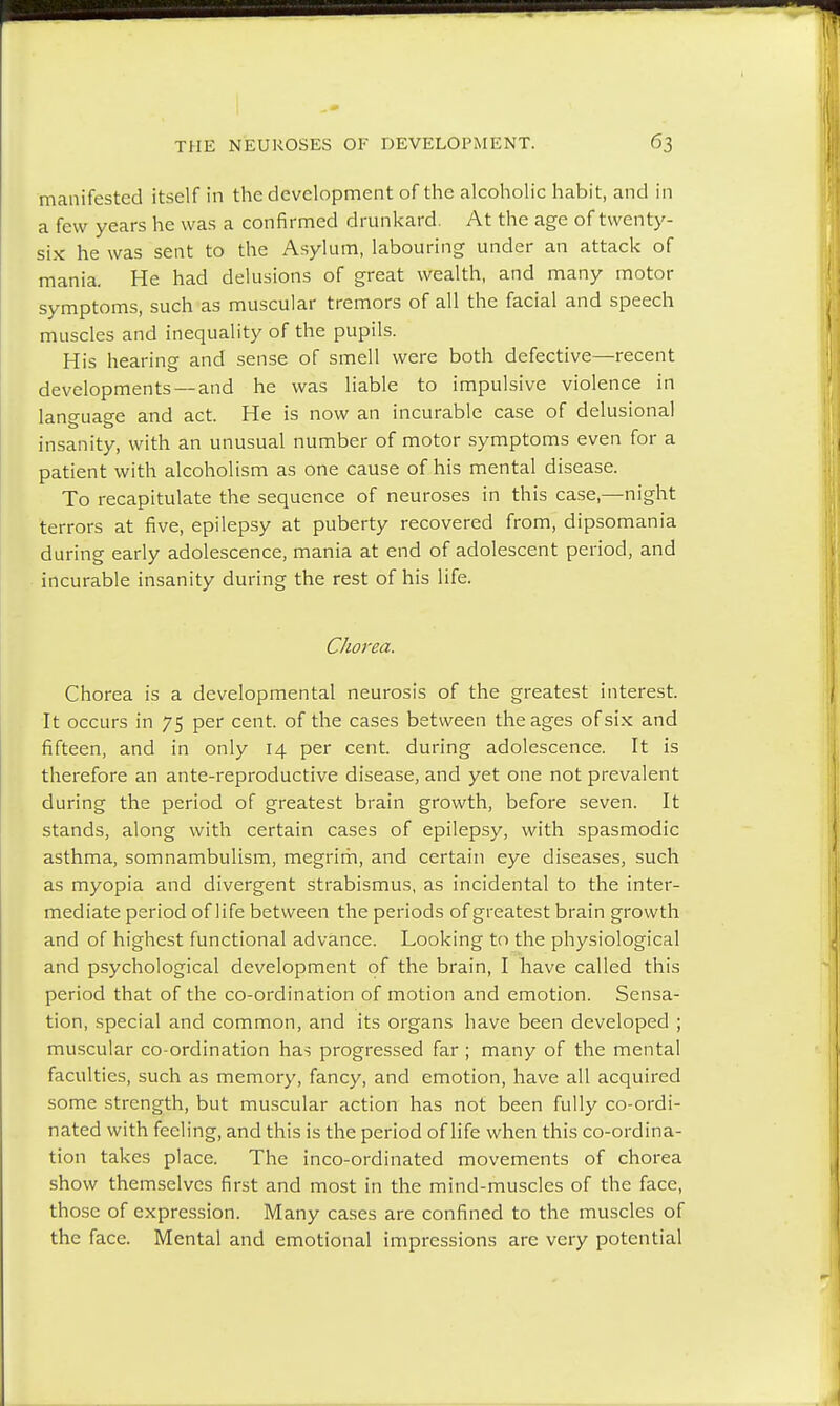 manifested itself in the development of the alcoholic habit, and in a few years he was a confirmed drunkard. At the age of twenty- six he was sent to the Asylum, labouring under an attack of mania. He had delusions of great wealth, and many motor symptoms, such as muscular tremors of all the facial and speech muscles and inequality of the pupils. His hearing and sense of smell were both defective—recent developments —and he was liable to impulsive violence in lan°'uae'e and act. He is now an incurable case of delusional insanity, with an unusual number of motor symptoms even for a patient with alcoholism as one cause of his mental disease. To recapitulate the sequence of neuroses in this case,—night terrors at five, epilepsy at puberty recovered from, dipsomania during early adolescence, mania at end of adolescent period, and incurable insanity during the rest of his life. Chorea. Chorea is a developmental neurosis of the greatest interest. It occurs in 75 per cent, of the cases between the ages of six and fifteen, and in only 14 per cent, during adolescence. It is therefore an ante-reproductive disease, and yet one not prevalent during the period of greatest brain growth, before seven. It stands, along with certain cases of epilepsy, with spasmodic asthma, somnambulism, megrim, and certain eye diseases, such as myopia and divergent strabismus, as incidental to the inter- mediate period of life between the periods of greatest brain growth and of highest functional advance. Looking to the physiological and psychological development of the brain, I have called this period that of the co-ordination of motion and emotion. Sensa- tion, special and common, and its organs have been developed ; muscular co-ordination has progressed far ; many of the mental faculties, such as memory, fancy, and emotion, have all acquired some strength, but muscular action has not been fully co-ordi- nated with feeling, and this is the period of life when this co-ordina- tion takes place. The inco-ordinated movements of chorea show themselves first and most in the mind-muscles of the face, those of expression. Many cases are confined to the muscles of the face. Mental and emotional impressions are very potential