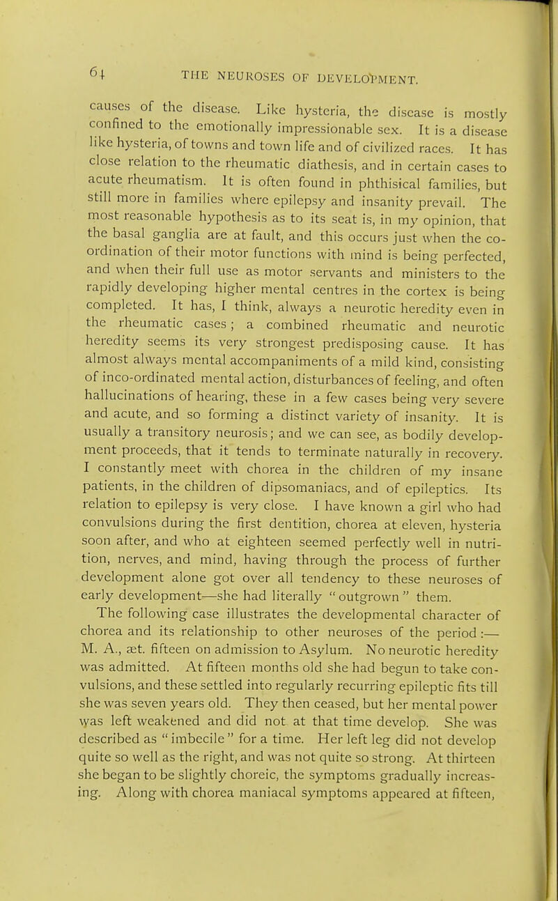 causes of the disease. Like hysteria, the disease is mostly confined to the emotionally impressionable sex. It is a disease like hysteria, of towns and town life and of civilized races. It has close relation to the rheumatic diathesis, and in certain cases to acute rheumatism. It is often found in phthisical families, but still more in families where epilepsy and insanity prevail. The most reasonable hypothesis as to its seat is, in my opinion, that the basal ganglia are at fault, and this occurs just when the co- ordination of their motor functions with mind is being perfected, and when their full use as motor servants and ministers to the rapidly developing higher mental centres in the cortex is being completed. It has, I think, always a neurotic heredity even in the rheumatic cases; a combined rheumatic and neurotic heredity seems its very strongest predisposing cause. It has almost always mental accompaniments of a mild kind, consisting of inco-ordinated mental action, disturbances of feeling, and often hallucinations of hearing, these in a few cases being very severe and acute, and so forming a distinct variety of insanity. It is usually a transitory neurosis; and we can see, as bodily develop- ment proceeds, that it tends to terminate naturally in recovery. I constantly meet with chorea in the children of my insane patients, in the children of dipsomaniacs, and of epileptics. Its relation to epilepsy is very close. I have known a girl who had convulsions during the first dentition, chorea at eleven, hysteria soon after, and who at eighteen seemed perfectly well in nutri- tion, nerves, and mind, having through the process of further development alone got over all tendency to these neuroses of early development—she had literally  outgrown  them. The following case illustrates the developmental character of chorea and its relationship to other neuroses of the period :— M. A., set. fifteen on admission to Asylum. No neurotic heredity was admitted. At fifteen months old she had begun to take con- vulsions, and these settled into regularly recurring epileptic fits till she was seven years old. They then ceased, but her mental power \yas left weakened and did not at that time develop. She was described as  imbecile  for a time. Her left leg did not develop quite so well as the right, and was not quite so strong. At thirteen she began to be slightly choreic, the symptoms gradually increas- ing. Along with chorea maniacal symptoms appeared at fifteen,