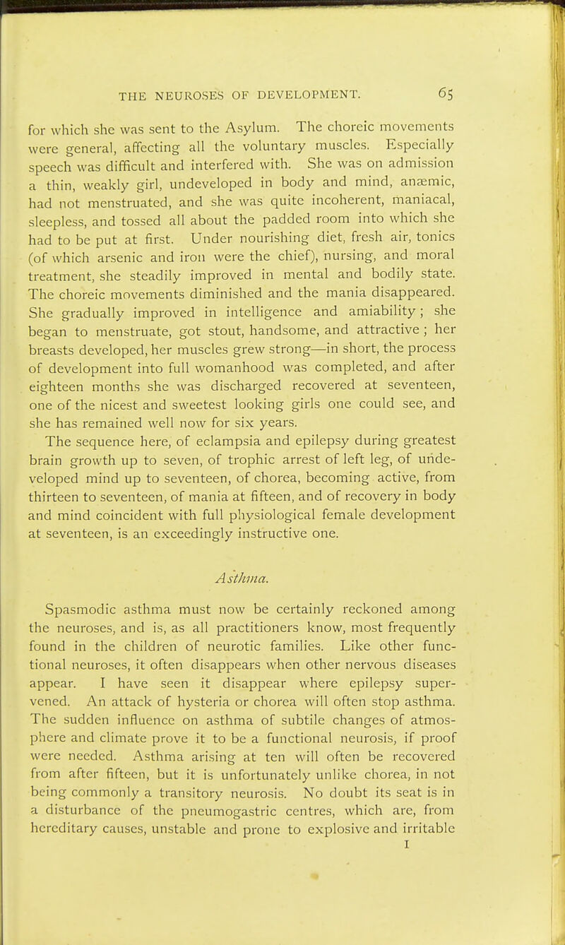 for which she was sent to the Asylum. The choreic movements were general, affecting all the voluntary muscles. Especially speech was difficult and interfered with. She was on admission a thin, weakly girl, undeveloped in body and mind, anaemic, had not menstruated, and she was quite incoherent, maniacal, sleepless, and tossed all about the padded room into which she had to be put at first. Under nourishing diet, fresh air, tonics (of which arsenic and iron were the chief), nursing, and moral treatment, she steadily improved in mental and bodily state. The choreic movements diminished and the mania disappeared. She gradually improved in intelligence and amiability; she began to menstruate, got stout, handsome, and attractive ; her breasts developed, her muscles grew strong—in short, the process of development into full womanhood was completed, and after eighteen months she was discharged recovered at seventeen, one of the nicest and sweetest looking girls one could see, and she has remained well now for six years. The sequence here, of eclampsia and epilepsy during greatest brain growth up to seven, of trophic arrest of left leg, of unde- veloped mind up to seventeen, of chorea, becoming active, from thirteen to seventeen, of mania at fifteen, and of recovery in body and mind coincident with full physiological female development at seventeen, is an exceedingly instructive one. Asthma. Spasmodic asthma must now be certainly reckoned among the neuroses, and is, as all practitioners know, most frequently found in the children of neurotic families. Like other func- tional neuroses, it often disappears when other nervous diseases appear. I have seen it disappear where epilepsy super- vened. An attack of hysteria or chorea will often stop asthma. The sudden influence on asthma of subtile changes of atmos- phere and climate prove it to be a functional neurosis, if proof were needed. Asthma arising at ten will often be recovered from after fifteen, but it is unfortunately unlike chorea, in not being commonly a transitory neurosis. No doubt its seat is in a disturbance of the pneumogastric centres, which are, from hereditary causes, unstable and prone to explosive and irritable I