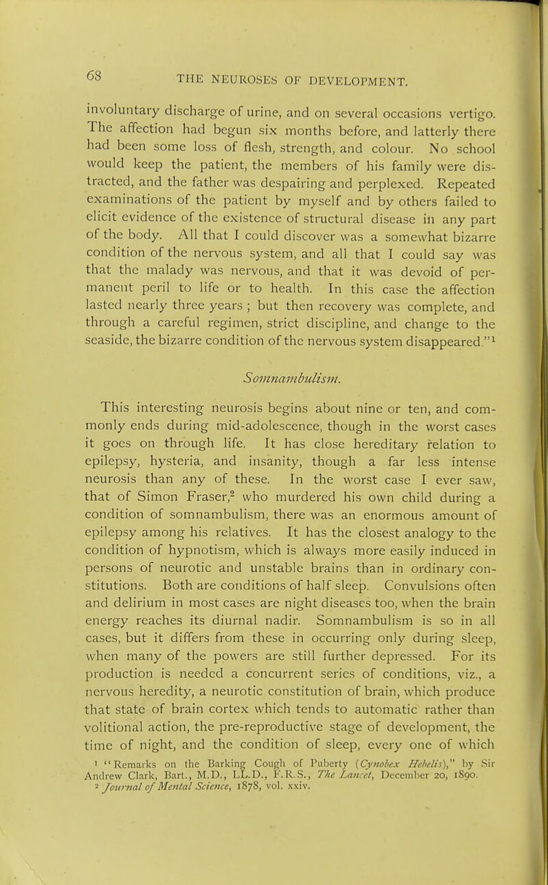 involuntary discharge of urine, and on several occasions vertigo. The affection had begun six months before, and latterly there had been some loss of flesh, strength, and colour. No school would keep the patient, the members of his family were dis- tracted, and the father was despairing and perplexed. Repeated examinations of the patient by myself and by others failed to elicit evidence of the existence of structural disease in any part of the body. All that I could discover was a somewhat bizarre condition of the nervous system, and all that I could say was that the malady was nervous, and that it was devoid of per- manent peril to life or to health. In this case the affection lasted nearly three years ; but then recovery was complete, and through a careful regimen, strict discipline, and change to the seaside, the bizarre condition of the nervous system disappeared.1 Somnambulism. This interesting neurosis begins about nine or ten, and com- monly ends during mid-adolescence, though in the worst cases it goes on through life. It has close hereditary relation to epilepsy, hysteria, and insanity, though a far less intense neurosis than any of these. In the worst case I ever saw, that of Simon Fraser,2 who murdered his own child during a condition of somnambulism, there was an enormous amount of epilepsy among his relatives. It has the closest analogy to the condition of hypnotism, which is always more easily induced in persons of neurotic and unstable brains than in ordinary con- stitutions. Both are conditions of half sleep. Convulsions often and delirium in most cases are night diseases too, when the brain energy reaches its diurnal nadir. Somnambulism is so in all cases, but it differs from these in occurring only during sleep, when many of the powers are still further depressed. For its production is needed a concurrent series of conditions, viz., a nervous heredity, a neurotic constitution of brain, which produce that state of brain cortex which tends to automatic rather than volitional action, the pre-reproductive stage of development, the time of night, and the condition of sleep, every one of which 1 Remarks on the Barking Cough of Puberty {Cynobex ffc/ic/is), by Sir Andrew Clark, Bart., M.D., LL.D., F.R.S., The Lancet, December 20, 1S90. - Journal of Mental Science, 1878, vol. xxiv.