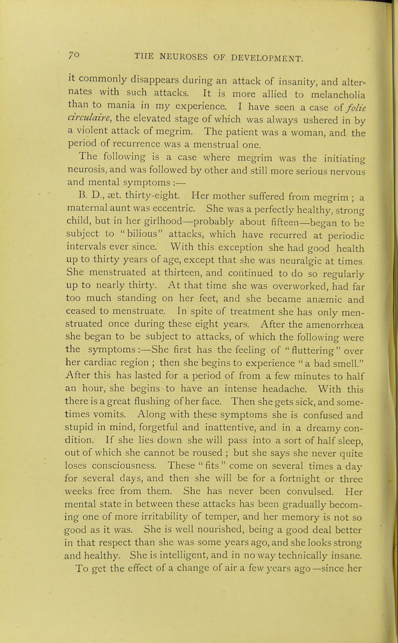 it commonly disappears during an attack of insanity, and alter- nates with such attacks. It is more allied to melancholia than to mania in my experience. I have seen a case of folie circulaire, the elevated stage of which was always ushered in by a violent attack of megrim. The patient was a woman, and the period of recurrence was a menstrual one. The following is a case where megrim was the initiating neurosis, and was followed by other and still more serious nervous and mental symptoms :— B. D., set. thirty-eight. Her mother suffered from megrim ; a maternal aunt was eccentric. She was a perfectly healthy, strong child, but in her girlhood—probably about fifteen—began to be subject to bilious attacks, which have recurred at periodic intervals ever since. With this exception she had good health up to thirty years of age, except that she was neuralgic at times She menstruated at thirteen, and continued to do so regularly up to nearly thirty. At that time she was overworked, had far too much standing on her feet, and she became anaemic and ceased to menstruate. In spite of treatment she has only men- struated once during these eight years. After the amenorrhcea she began to be subject to attacks, of which the following were the symptoms :—She first has the feeling of  fluttering  over her cardiac region ; then she begins to experience  a bad smell. After this has lasted for a period of from a few minutes to half an hour, she begins to have an intense headache. With this there is a great flushing of her face. Then she gets sick, and some- times vomits. Along with these symptoms she is confused and stupid in mind, forgetful and inattentive, and in a dreamy con- dition. If she lies down she will pass into a sort of half sleep, out of which she cannot be roused ; but she says she never quite loses consciousness. These  fits  come on several times a day for several days, and then she will be for a fortnight or three weeks free from them. She has never been convulsed. Her mental state in between these attacks has been gradually becom- ing one of more irritability of temper, and her memory is not so good as it was. She is well nourished, being a good deal better in that respect than she was some years ago, and she looks strong and healthy. She is intelligent, and in no way technically insane. To get the effect of a change of air a few years ago—since her