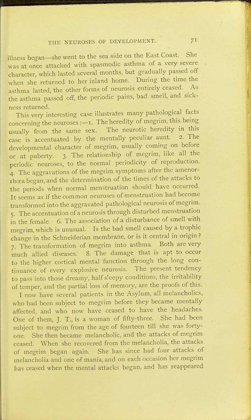 illness began—she went to the sea side on the East Coast. She was at once attacked with spasmodic asthma of a very severe character, which lasted several months, but gradually passed off when she returned to her inland home. During the time the asthma lasted, the other forms of neurosis entirely ceased. As the asthma passed off, the periodic pains, bad smell, and sick- ness returned. This very interesting case illustrates many pathological facts concerning the neuroses :— i. The heredity of megrim, this being usually from the same sex. The neurotic heredity in this case is accentuated by the mentally peculiar aunt. 2. The developmental character of megrim, usually coming on before or at puberty. 3. The relationship of megrim, like all the periodic neuroses, to the normal periodicity of reproduction. 4. The aggravations of the megrim symptoms after the amenor- rhoea began, and the determination of the times of the attacks to the periods when normal menstruation should have occurred. It seems as if the common neuroses of menstruation had become transformed into the aggravated pathological neurosis of megrim. 5. The accentuation of a neurosis through disturbed menstruation in the female. 6. The association of a disturbance of smell with megrim, which is unusual. Is the bad smell caused by a trophic change in the Schneiderian membrane, or is it central in origin ? 7. The transformation of megrim into asthma. Both are very much allied diseases. 8. The damage that is apt to occur to the higher cortical mental function through the long con- tinuance of every explosive neurosis. The present tendency to pass into those dreamy, half sleepy conditions, the irritability of temper, and the partial loss of memory, are the proofs of this. I now have several patients in the Asylum, all melancholies, who had been subject to megrim before they became mentally affected, and who now have ceased to have the headaches. One of them, J. T., is a woman of fifty-three. She had been subject to megrim from the age of fourteen till she was forty- one. She then became melancholic, and the attacks of megrim ceased. When she recovered from the melancholia, the attacks of megrim began again. She has since had four attacks of melancholia and one of mania, and on each occasion her megrim has ceased when the mental attacks began, and has reappeared