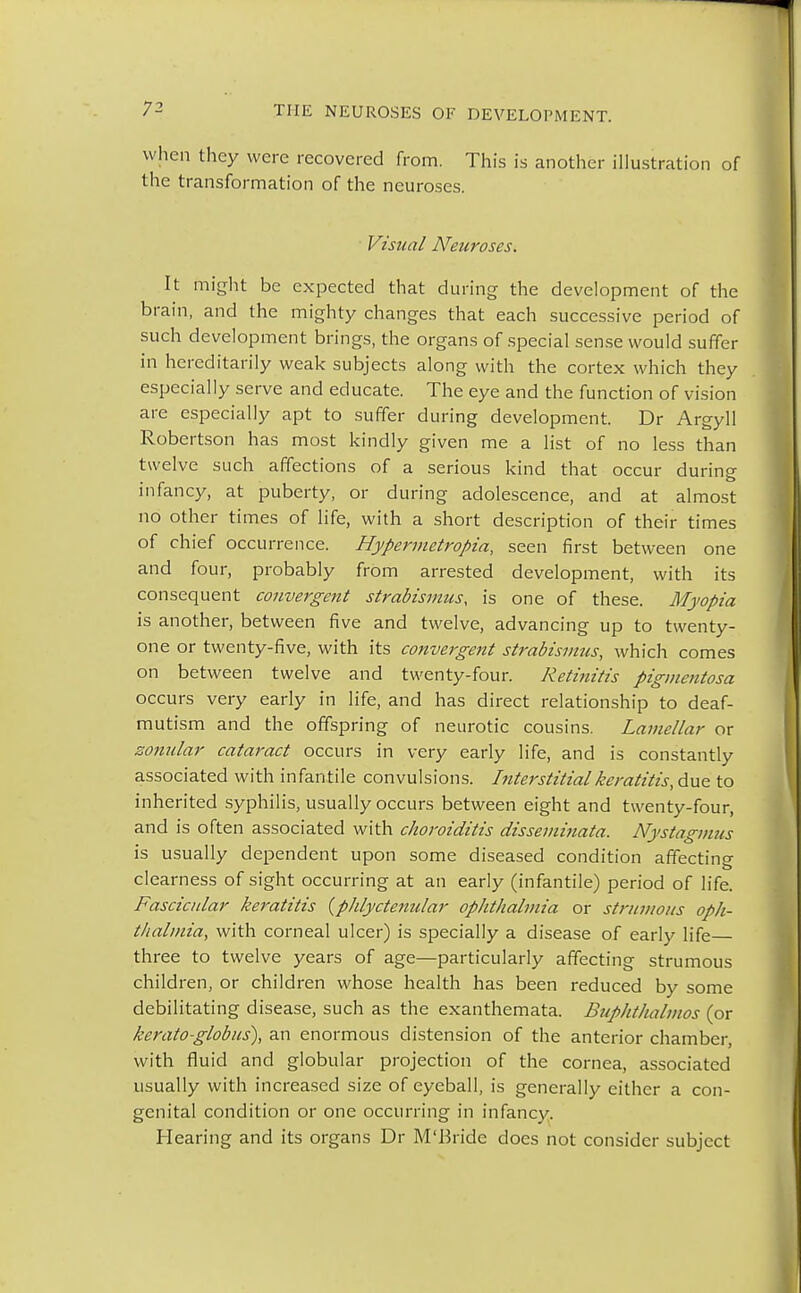 when they were recovered from. This is another illustration of the transformation of the neuroses. Visual Neuroses. It might be expected that during the development of the brain, and the mighty changes that each successive period of such development brings, the organs of special sense would suffer in hereditarily weak subjects along with the cortex which they especially serve and educate. The eye and the function of vision are especially apt to suffer during development. Dr Argyll Robertson has most kindly given me a list of no less than twelve such affections of a serious kind that occur during infancy, at puberty, or during adolescence, and at almost no other times of life, with a short description of their times of chief occurrence. Hypermetropic seen first between one and four, probably from arrested development, with its consequent convergent strabismus, is one of these. Myopia is another, between five and twelve, advancing up to twenty- one or twenty-five, with its convergent strabismics, which comes on between twelve and twenty-four. Retinitis pigmentosa occurs very early in life, and has direct relationship to deaf- mutism and the offspring of neurotic cousins. Lamellar or zonular cataract occurs in very early life, and is constantly associated with infantile convulsions. Interstitial keratitis, due to inherited syphilis, usually occurs between eight and twenty-four, and is often associated with choroiditis disseminata. Nystagmus is usually dependent upon some diseased condition affecting clearness of sight occurring at an early (infantile) period of life. Fascicular keratitis (phlyctenular ophthalmia or strumous oph- thalmia, with corneal ulcer) is specially a disease of early life three to twelve years of age—particularly affecting strumous child ren, or children whose health has been reduced by some debilitating disease, such as the exanthemata. Buphthalmos (or keratoglobus), an enormous distension of the anterior chamber, with fluid and globular projection of the cornea, associated usually with increased size of eyeball, is generally either a con- genital condition or one occurring in infancy. Hearing and its organs Dr M'Bride does not consider subject
