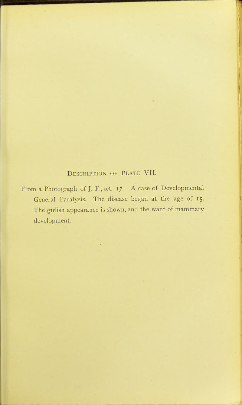 Description of Plate VII. From a Photograph of J. F., set. 17. A case of Developmental General Paralysis. The disease began at the age of 15. The girlish appearance is shown, and the want of mammary development.