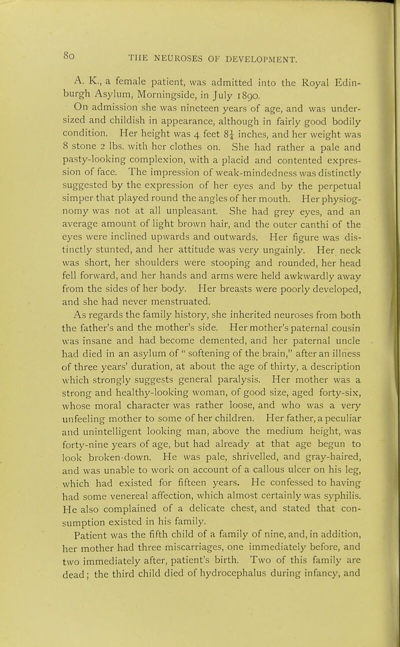 A. K., a female patient, was admitted into the Royal Edin- burgh Asylum, Morningside, in July 1890. On admission she was nineteen years of age, and was under- sized and childish in appearance, although in fairly good bodily condition. Her height was 4 feet 8\ inches, and her weight was 8 stone 2 lbs. with her clothes on. She had rather a pale and pasty-looking complexion, with a placid and contented expres- sion of face. The impression of weak-mindedness was distinctly suggested by the expression of her eyes and by the perpetual simper that played round the angles of her mouth. Her physiog- nomy was not at all unpleasant. She had grey eyes, and an average amount of light brown hair, and the outer canthi of the eyes were inclined upwards and outwards. Her figure was dis- tinctly stunted, and her attitude was very ungainly. Her neck was short, her shoulders were stooping and rounded, her head fell forward, and her hands and arms were held awkwardly away from the sides of her body. Her breasts were poorly developed, and she had never menstruated. As regards the family history, she inherited neuroses from both the father's and the mother's side. Her mother's paternal cousin was insane and had become demented, and her paternal uncle had died in an asylum of  softening of the brain, after an illness of three years' duration, at about the age of thirty, a description which strongly suggests general paralysis. Her mother was a strong and healthy-looking woman, of good size, aged forty-six, whose moral character was rather loose, and who was a very unfeeling mother to some of her children. Her father, a peculiar and unintelligent looking man, above the medium height, was forty-nine years of age, but had already at that age begun to look broken-down. He was pale, shrivelled, and gray-haired, and was unable to work on account of a callous ulcer on his leg, which had existed for fifteen years. He confessed to having had some venereal affection, which almost certainly was syphilis. He also complained of a delicate chest, and stated that con- sumption existed in his family. Patient was the fifth child of a family of nine, and, in addition, her mother had three miscarriages, one immediately before, and two immediately after, patient's birth. Two of this family are dead; the third child died of hydrocephalus during infancy, and