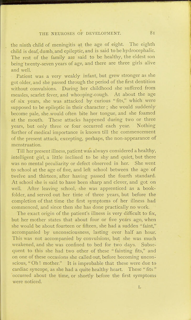 the ninth child of meningitis at the age of eight. The eighth child is deaf, dumb, and epileptic, and is said to be hydrocephalic. The rest of the family are said to be healthy, the eldest son being twenty-seven years of age, and there are three girls alive and well. Patient was a very weakly infant, but grew stronger as she got older, and she passed through the period of the first dentition without convulsions. During her childhood she suffered from measles, scarlet fever, and whooping-cough. At about the age of six years, she was attacked by curious fits, which were supposed to be epileptic in their character; she would suddenly become pale, she would often bite her tongue, and she foamed at the mouth. These attacks happened during two or three years, but only three or four occurred each year. Nothing further of medical importance is known till the commencement of the present attack, excepting, perhaps, the non-appearance of menstruation. Till her present illness, patient was always considered a healthy, intelligent girl, a little inclined to be shy and quiet, but there was no mental peculiarity or defect observed in her. She went to school at the age of five, and left school between the age of twelve and thirteen, after having passed the fourth standard. At school she is said to have been sharp and clever, and got on well. After leaving school, she was apprenticed as a book- folder, and served out her time of three years, but before the completion of that time the first symptoms of her illness had commenced, and since then she has done practically no work. The exact origin of the patient's illness is very difficult to fix, but her mother states that about four or five years ago, when she would be about fourteen or fifteen, she had a sudden faint, accompanied by unconsciousness, lasting over half an hour. This was not accompanied by convulsions, but she was much weakened, and she was confined to bed for two days. Subse- quent to this she had two other of these  fainting fits, and on one of these occasions she called out, before becoming uncon- scious,  Oh ! mother. It is improbable that these were due to cardiac syncope, as she had a quite healthy heart. These  fits  occurred about the time, or shortly before the first symptoms were noticed.