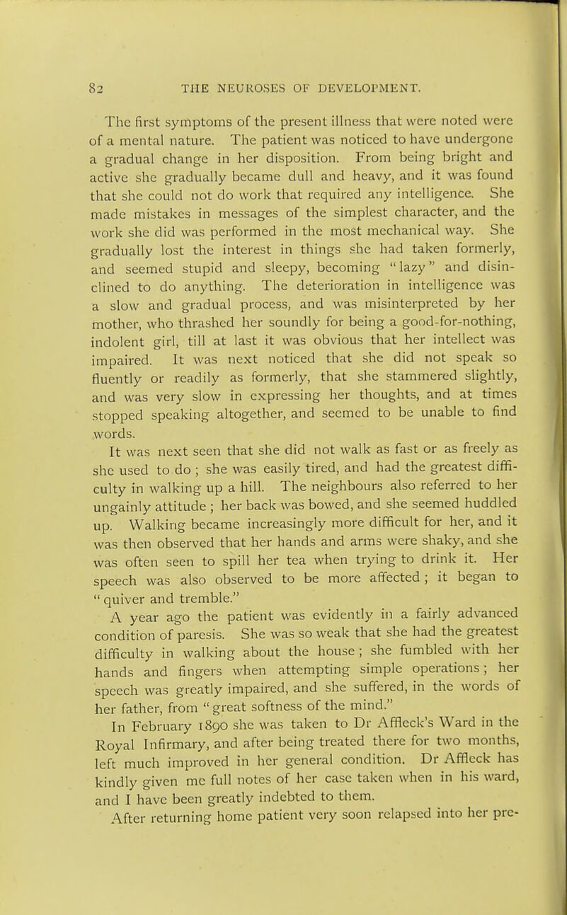 The first symptoms of the present illness that were noted were of a mental nature. The patient was noticed to have undergone a gradual change in her disposition. From being bright and active she gradually became dull and heavy, and it was found that she could not do work that required any intelligence. She made mistakes in messages of the simplest character, and the work she did was performed in the most mechanical way. She gradually lost the interest in things she had taken formerly, and seemed stupid and sleepy, becoming  lazy and disin- clined to do anything. The deterioration in intelligence was a slow and gradual process, and was misinterpreted by her mother, who thrashed her soundly for being a good-for-nothing, indolent girl, till at last it was obvious that her intellect was impaired. It was next noticed that she did not speak so fluently or readily as formerly, that she stammered slightly, and was very slow in expressing her thoughts, and at times stopped speaking altogether, and seemed to be unable to find words. It was next seen that she did not walk as fast or as freely as she used to do ; she was easily tired, and had the greatest diffi- culty in walking up a hill. The neighbours also referred to her ungainly attitude ; her back was bowed, and she seemed huddled up. Walking became increasingly more difficult for her, and it was then observed that her hands and arms were shaky, and she was often seen to spill her tea when trying to drink it. Her speech was also observed to be more affected ; it began to  quiver and tremble. A year ago the patient was evidently in a fairly advanced condition of paresis. She was so weak that she had the greatest difficulty in walking about the house ; she fumbled with her hands and fingers when attempting simple operations; her speech was greatly impaired, and she suffered, in the words of her father, from  great softness of the mind. In February 1890 she was taken to Dr Affleck's Ward in the Royal Infirmary, and after being treated there for two months, left much improved in her general condition. Dr Affleck has kindly given me full notes of her case taken when in his ward, and I have been greatly indebted to them. After returning home patient very soon relapsed into her pre-