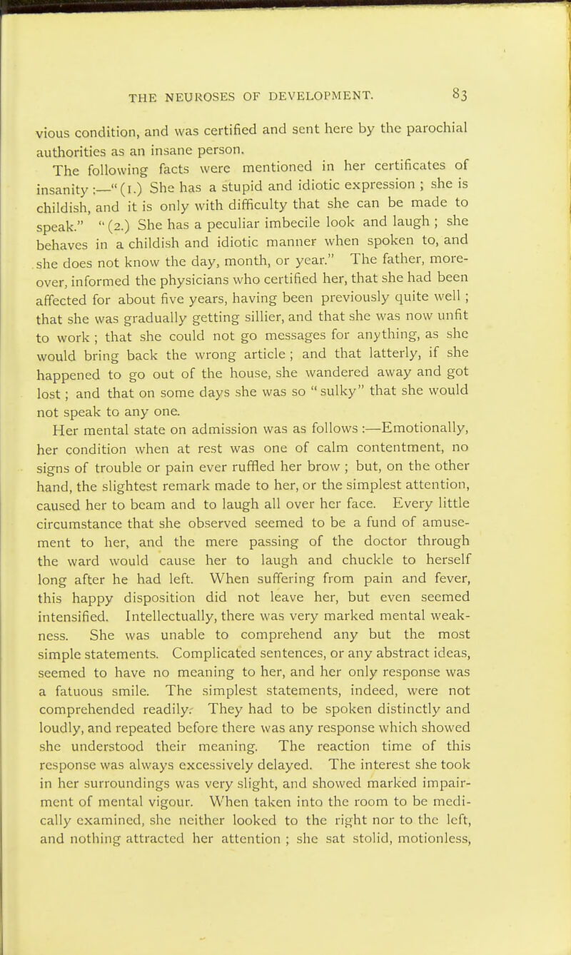 vious condition, and was certified and sent here by the parochial authorities as an insane person. The following facts were mentioned in her certificates of insanity :—(1.) She has a stupid and idiotic expression ; she is childish, and it is only with difficulty that she can be made to speak.  (2.) She has a peculiar imbecile look and laugh ; she behaves in a childish and idiotic manner when spoken to, and she does not know the day, month, or year. The father, more- over, informed the physicians who certified her, that she had been affected for about five years, having been previously quite well ; that she was gradually getting sillier, and that she was now unfit to work ; that she could not go messages for anything, as she would bring back the wrong article ; and that latterly, if she happened to go out of the house, she wandered away and got lost; and that on some days she was so sulky that she would not speak to any one. Her mental state on admission was as follows :—Emotionally, her condition when at rest was one of calm contentment, no signs of trouble or pain ever ruffled her brow ; but, on the other hand, the slightest remark made to her, or the simplest attention, caused her to beam and to laugh all over her face. Every little circumstance that she observed seemed to be a fund of amuse- ment to her, and the mere passing of the doctor through the ward would cause her to laugh and chuckle to herself long after he had left. When suffering from pain and fever, this happy disposition did not leave her, but even seemed intensified. Intellectually, there was very marked mental weak- ness. She was unable to comprehend any but the most simple statements. Complicated sentences, or any abstract ideas, seemed to have no meaning to her, and her only response was a fatuous smile. The simplest statements, indeed, were not comprehended readily. They had to be spoken distinctly and loudly, and repeated before there was any response which showed she understood their meaning. The reaction time of this response was always excessively delayed. The interest she took in her surroundings was very slight, and showed marked impair- ment of mental vigour. When taken into the room to be medi- cally examined, she neither looked to the right nor to the left, and nothing attracted her attention ; she sat stolid, motionless,