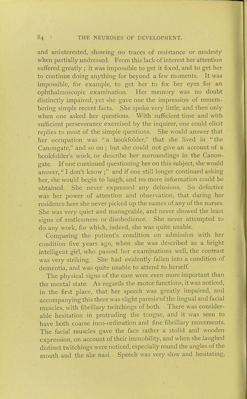 and uninterested, showing no traces of resistance or modesty when partially undressed. From this lack of interest her attention suffered greatly ; it was impossible to get it fixed, and to get her to continue doing anything for beyond a few moments. It was impossible, for example, to get her to fix her eyes for an ophthalmoscopic examination. Her memory was no doubt distinctly impaired, yet she gave one the impression of remem- bering simple recent facts. She spoke very little, and then only when one asked her questions. With sufficient time and with sufficient perseverance exercised by the inquirer, one could elicit replies to most of the simple questions. She would answer that her occupation was  a bookfolder, that she lived in  the Canongate, and so on ; but she could not give an account of a bookfolder's work, or describe her surroundings in the Canon- gate. If one continued questioning her on this subject, she would answer,  I don't know ; and if one still longer continued asking her, she would begin to laugh, and no more information could be obtained. She never expressed any delusions. So defective was her power of attention and observation, that during her residence here she never picked up the names of any of the nurses. She was very quiet and manageable, and never showed the least signs of restlessness or disobedience. She never attempted to do any work, for which, indeed, she was quite unable. Comparing the patient's condition on admission with her condition five years ago, when she was described as a bright intelligent girl, who passed her examinations well, the contrast was very striking. She had evidently fallen into a condition of dementia, and was quite unable to attend to herself. The physical signs of the case were even more important than the mental state. As regards the motor functions, it was noticed, in the first place, that her speech was greatly impaired, and accompanying this there was slight paresis'of the lingual and facial muscles, with fibrillary twitchings of both. There was consider- able hesitation in protruding the tongue, and it was seen to have both coarse inco-ordination and fine fibrillary movements. The facial muscles gave the face rather a stolid and wooden expression, on account of their immobility, and when she laughed distinct twitchings were noticed, especially round the angles of the mouth and the alae nasi. Speech was very slow and hesitating,