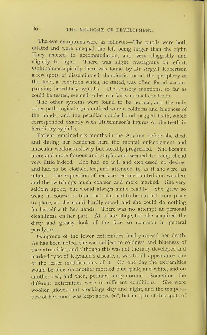 The eye symptoms were as follows:—The pupils were both dilated and were unequal, the left being larger than the right. They reacted to accommodation, and very sluggishly and slightly to light. There was slight nystagmus on effort. Ophthalmoscopically there was found by Dr Argyll Robertson a few spots of disseminated choroiditis round the periphery of the field, a condition which, he stated, was often found accom- panying hereditary syphilis. The sensory functions, so far as could be tested, seemed to be in a fairly normal condition. The other systems were found to be normal, and the only other pathological signs noticed were a coldness and blueness of the hands, and the peculiar notched and pegged teeth, which corresponded exactly with Hutchinson's figures of the teeth in hereditary syphilis. Patient remained six months in the Asylum before she died, and during her residence here the mental enfeeblement and muscular weakness slowly but steadily progressed. She became more and more fatuous and stupid, and seemed to comprehend very little indeed. She had no will and expressed no desires, and had to be clothed, fed, and attended to as if she were an infant The expression of her face became blunted and wooden, and the twitchings much coarser and more marked. She very seldom spoke, but would always smile readily. She grew so weak in course of time that she had to be carried from place to place, as she could hardly stand, and she could do nothing for herself with her hands. There was no attempt at personal cleanliness on her part. At a late stage, too, she acquired the dirty and greasy look of the face so common in general paralytics. Gangrene of the lower extremities finally caused her death. As has been noted, she was subject to coldness and blueness of the extremities, and although this was not the fully developed and marked type of Reynaud's disease, it was to all appearance one of the lesser modifications of it. On one day the extremities would be blue, on another mottled blue, pink, and white, and on another red, and then, perhaps, fairly normal. Sometimes the different extremities were in different conditions. She wore woollen gloves and stockings day and night, and the tempera- ture of her room was kept above 6o°, but in spite of this spots of