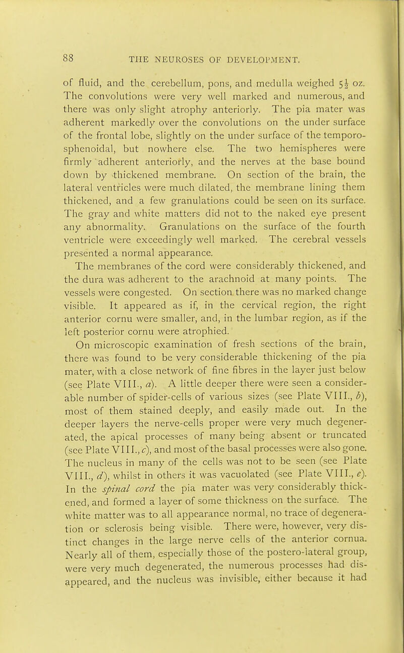 of fluid, and the cerebellum, pons, and medulla weighed 5| oz. The convolutions were very well marked and numerous, and there was only slight atrophy anteriorly. The pia mater was adherent markedly over the convolutions on the under surface of the frontal lobe, slightly on the under surface of the temporo- sphenoidal, but nowhere else. The two hemispheres were firmly adherent anteriorly, and the nerves at the base bound down by thickened membrane. On section of the brain, the lateral ventricles were much dilated, the membrane lining them thickened, and a few granulations could be seen on its surface. The gray and white matters did not to the naked eye present any abnormality. Granulations on the surface of the fourth ventricle were exceedingly well marked. The cerebral vessels presented a normal appearance. The membranes of the cord were considerably thickened, and the dura was adherent to the arachnoid at many points. The vessels were congested. On section there was no marked change visible. It appeared as if, in the cervical region, the right anterior cornu were smaller, and, in the lumbar region, as if the left posterior cornu were atrophied. On microscopic examination of fresh sections of the brain, there was found to be very considerable thickening of the pia mater, with a close network of fine fibres in the layer just below (see Plate VIII., a). A little deeper there were seen a consider- able number of spider-cells of various sizes (see Plate VIII., b), most of them stained deeply, and easily made out. In the deeper layers the nerve-cells proper were very much degener- ated, the apical processes of many being absent or truncated (see Plate VIII., c), and most of the basal processes were also gone. The nucleus in many of the cells was not to be seen (see Plate VIII., d), whilst in others it was vacuolated (see Plate VIII., e). In the spinal cord the pia mater was very considerably thick- ened, and formed a layer of some thickness on the surface. The white matter was to all appearance normal, no trace of degenera- tion or sclerosis being visible. There were, however, very dis- tinct changes in the large nerve cells of the anterior cornua. Nearly all of them, especially those of the postero-iateral group, were very much degenerated, the numerous processes had dis- appeared, and the nucleus was invisible, either because it had