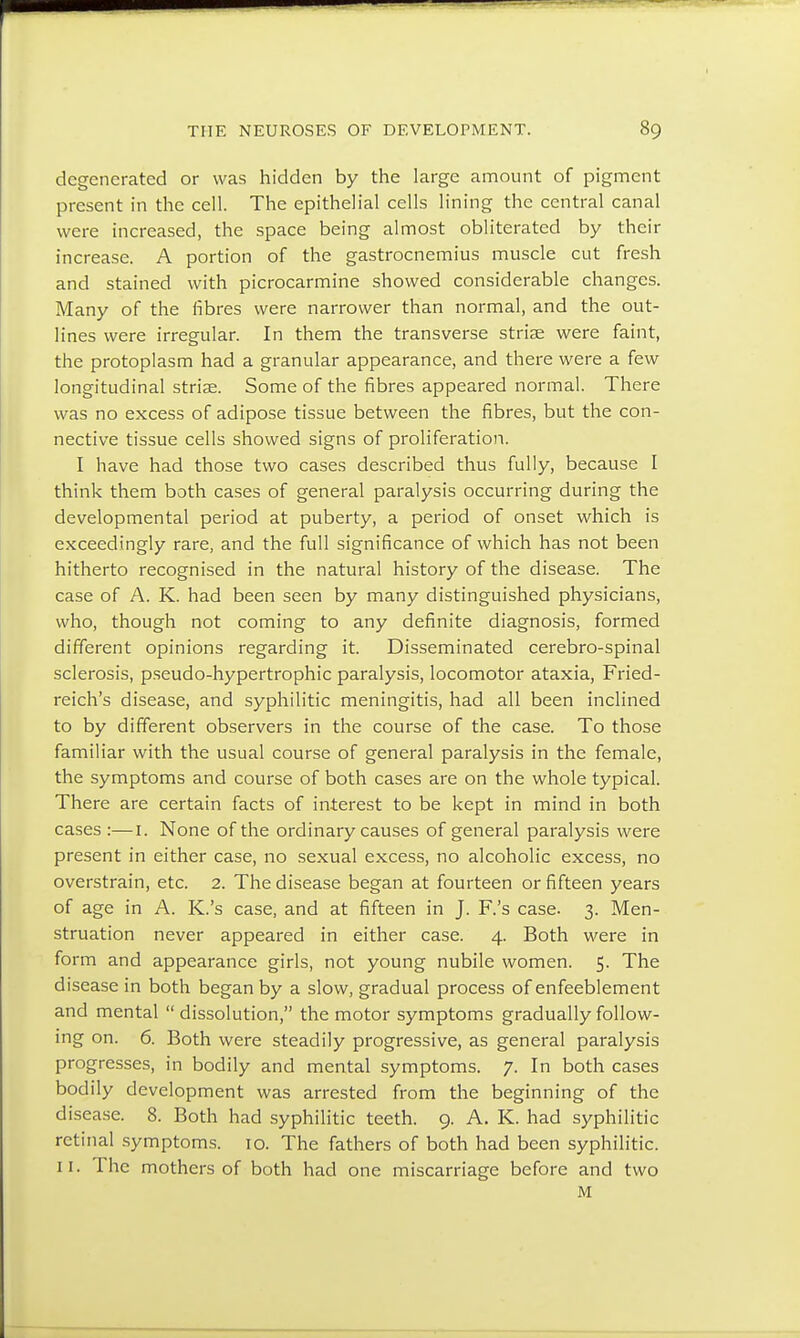 degenerated or was hidden by the large amount of pigment present in the cell. The epithelial cells lining the central canal were increased, the space being almost obliterated by their increase. A portion of the gastrocnemius muscle cut fresh and stained with picrocarmine showed considerable changes. Many of the fibres were narrower than normal, and the out- lines were irregular. In them the transverse striae were faint, the protoplasm had a granular appearance, and there were a few longitudinal striae. Some of the fibres appeared normal. There was no excess of adipose tissue between the fibres, but the con- nective tissue cells showed signs of proliferation. I have had those two cases described thus fully, because I think them both cases of general paralysis occurring during the developmental period at puberty, a period of onset which is exceedingly rare, and the full significance of which has not been hitherto recognised in the natural history of the disease. The case of A. K. had been seen by many distinguished physicians, who, though not coming to any definite diagnosis, formed different opinions regarding it. Disseminated cerebro-spinal sclerosis, pseudo-hypertrophic paralysis, locomotor ataxia, Fried- reich's disease, and syphilitic meningitis, had all been inclined to by different observers in the course of the case. To those familiar with the usual course of general paralysis in the female, the symptoms and course of both cases are on the whole typical. There are certain facts of interest to be kept in mind in both cases :—r. None of the ordinary causes of general paralysis were present in either case, no sexual excess, no alcoholic excess, no overstrain, etc. 2. The disease began at fourteen or fifteen years of age in A. K.'s case, and at fifteen in J. F.'s case. 3. Men- struation never appeared in either case. 4. Both were in form and appearance girls, not young nubile women. 5. The disease in both began by a slow, gradual process of enfeeblement and mental  dissolution, the motor symptoms gradually follow- ing on. 6. Both were steadily progressive, as general paralysis progresses, in bodily and mental symptoms. 7. In both cases bodily development was arrested from the beginning of the disease. 8. Both had syphilitic teeth. 9. A. K. had syphilitic retinal symptoms. 10. The fathers of both had been syphilitic. 11. The mothers of both had one miscarriage before and two M