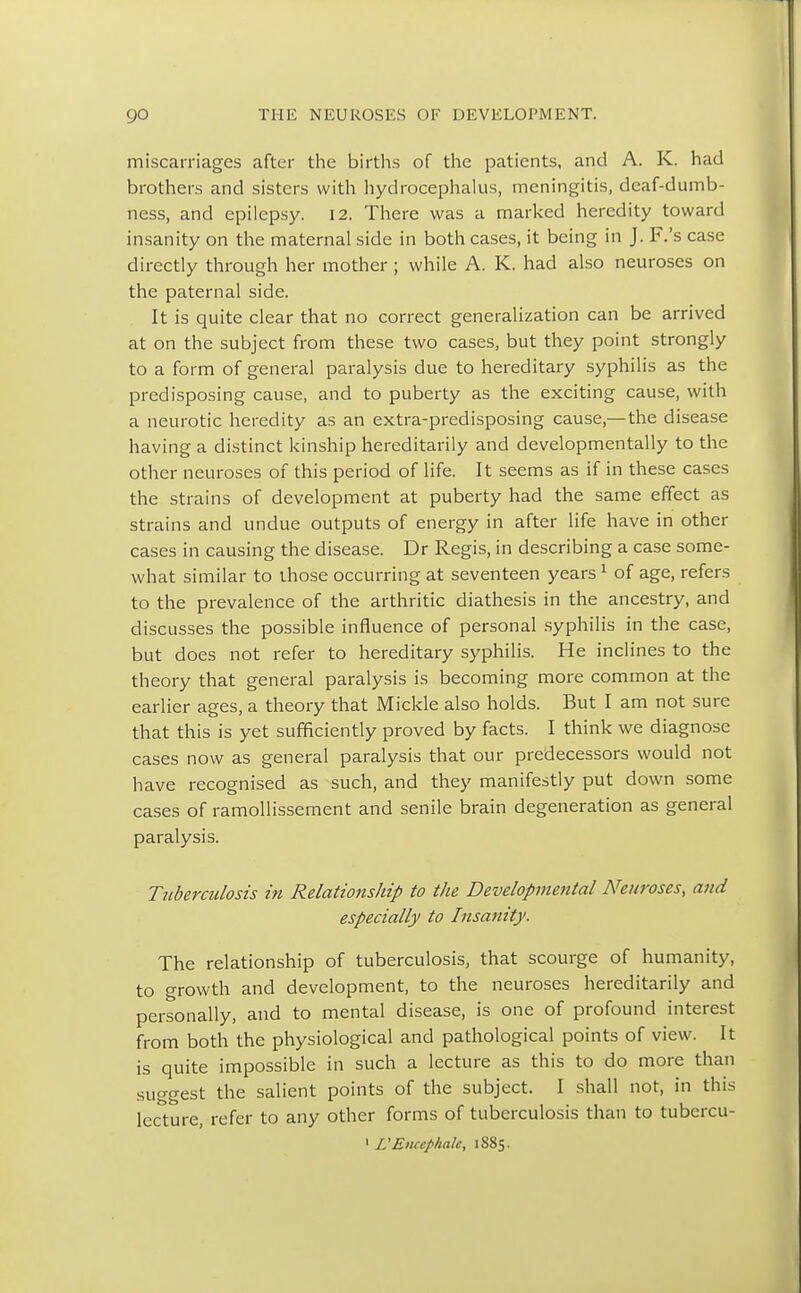 miscarriages after the births of the patients, and A. K. had brothers and sisters with hydrocephalus, meningitis, deaf-dumb- ness, and epilepsy. 12. There was a marked heredity toward insanity on the maternal side in both cases, it being in J. F.'s case directly through her mother ; while A. K. had also neuroses on the paternal side. It is quite clear that no correct generalization can be arrived at on the subject from these two cases, but they point strongly to a form of general paralysis due to hereditary syphilis as the predisposing cause, and to puberty as the exciting cause, with a neurotic heredity as an extra-predisposing cause,—the disease having a distinct kinship hereditarily and developmentally to the other neuroses of this period of life. It seems as if in these cases the strains of development at puberty had the same effect as strains and undue outputs of energy in after life have in other cases in causing the disease. Dr Regis, in describing a case some- what similar to those occurring at seventeen years1 of age, refers to the prevalence of the arthritic diathesis in the ancestry, and discusses the possible influence of personal syphilis in the case, but does not refer to hereditary syphilis. He inclines to the theory that general paralysis is becoming more common at the earlier ages, a theory that Mickle also holds. But I am not sure that this is yet sufficiently proved by facts. I think we diagnose cases now as general paralysis that our predecessors would not have recognised as such, and they manifestly put down some cases of ramollissement and senile brain degeneration as general paralysis. Tuberculosis in Relationship to the Developmental Neuroses, and especially to Insanity. The relationship of tuberculosis, that scourge of humanity, to growth and development, to the neuroses hereditarily and personally, and to mental disease, is one of profound interest from both the physiological and pathological points of view. It is quite impossible in such a lecture as this to do more than suggest the salient points of the subject. I shall not, in this lecture, refer to any other forms of tuberculosis than to tubercu-