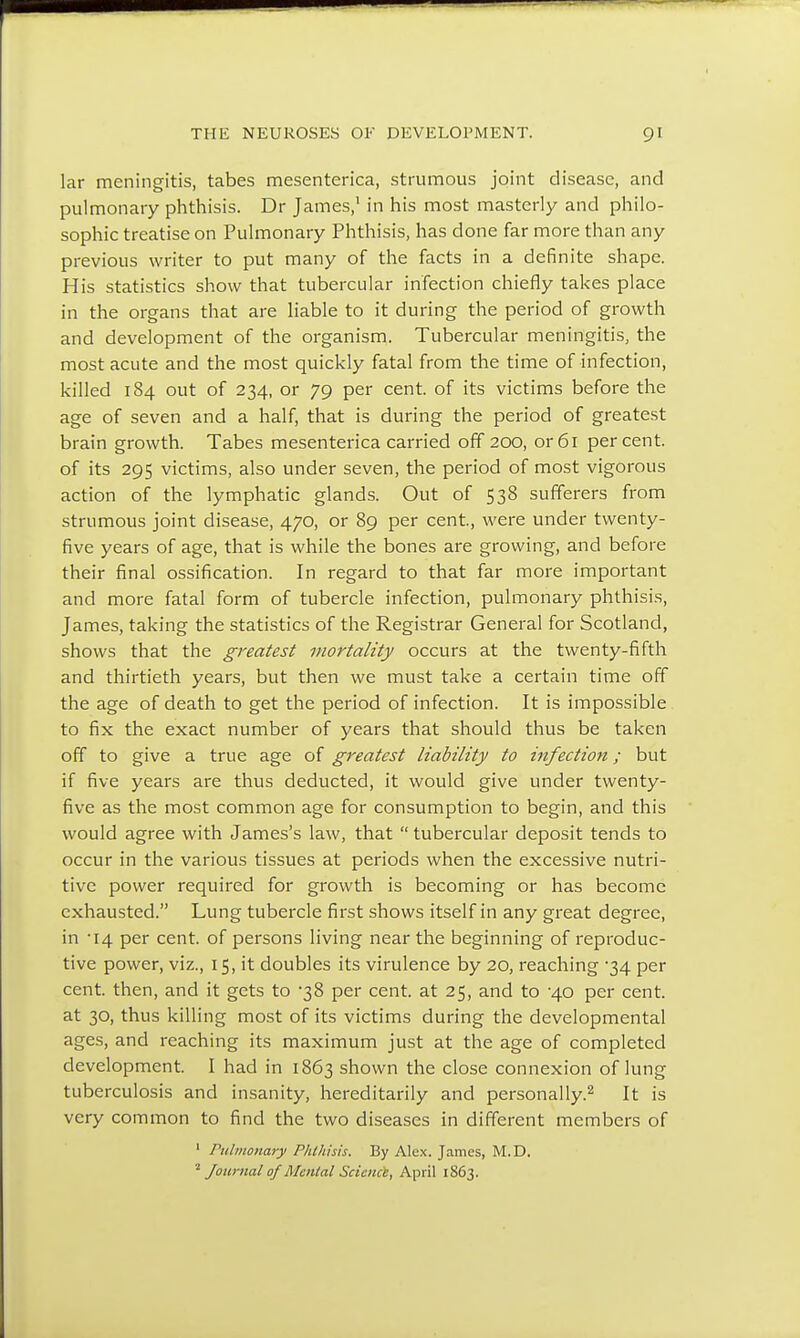 lar meningitis, tabes mesenterica, strumous joint disease, and pulmonary phthisis. Dr James,1 in his most masterly and philo- sophic treatise on Pulmonary Phthisis, has done far more than any previous writer to put many of the facts in a definite shape. His statistics show that tubercular infection chiefly takes place in the organs that are liable to it during the period of growth and development of the organism. Tubercular meningitis, the most acute and the most quickly fatal from the time of infection, killed 184 out of 234, or 79 per cent, of its victims before the age of seven and a half, that is during the period of greatest brain growth. Tabes mesenterica carried off 200, or 61 percent, of its 295 victims, also under seven, the period of most vigorous action of the lymphatic glands. Out of 538 sufferers from strumous joint disease, 470, or 89 per cent, were under twenty- five years of age, that is while the bones are growing, and before their final ossification. In regard to that far more important and more fatal form of tubercle infection, pulmonary phthisis, James, taking the statistics of the Registrar General for Scotland, shows that the greatest mortality occurs at the twenty-fifth and thirtieth years, but then we must take a certain time off the age of death to get the period of infection. It is impossible to fix the exact number of years that should thus be taken off to give a true age of greatest liability to infection; but if five years are thus deducted, it would give under twenty- five as the most common age for consumption to begin, and this would agree with James's law, that  tubercular deposit tends to occur in the various tissues at periods when the excessive nutri- tive power required for growth is becoming or has become exhausted. Lung tubercle first shows itself in any great degree, in '14 per cent, of persons living near the beginning of reproduc- tive power, viz., 15, it doubles its virulence by 20, reaching -34 per cent, then, and it gets to 38 per cent, at 25, and to 4.0 per cent, at 30, thus killing most of its victims during the developmental ages, and reaching its maximum just at the age of completed development. I had in 1863 shown the close connexion of lung tuberculosis and insanity, hereditarily and personally.2 It is very common to find the two diseases in different members of 1 Pulmonary Phthisis. By Alex. James, M.D. 2 Journal of Mental Science, April 1863.