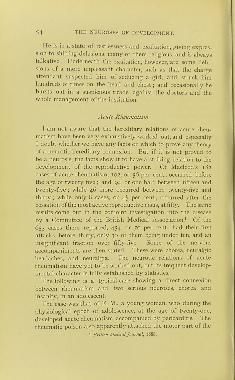 He is in a state of restlessness and exaltation, giving expres- sion to shifting delusions, many of them religious, and is always talkative. Underneath the exaltation, however, are some delu- sions of a more unpleasant character, such as that the charge attendant suspected him of seducing a girl, and struck him hundreds of times on the head and chest; and occasionally he bursts out in a suspicious tirade against the doctors and the whole management of the institution. A cute Rheumatism. I am not aware that the hereditary relations of acute rheu- matism have been very exhaustively worked out, and especially I doubt whether we have any facts on which to prove any theory of a neurotic hereditary connexion. But if it is not proved to be a neurosis, the facts show it to have a striking relation to the development of the reproductive power. Of Macleod's 182 cases of acute rheumatism, 102, or 56 per cent, occurred before the age of twenty-five ; and 94, or one-half, between fifteen and twenty-five ; while 46 more occurred between twenty-five and thirty ; while only 8 cases, or \\ per cent., occurred after the cessation of the most active reproductive nisus, at fifty. The same results come out in the conjoint investigation into the disease by a Committee of the British Medical Association.1 Of the 655 cases there reported, 454, or 70 per cent., had their first attacks before thirty, only 30 of them being under ten, and an insignificant fraction over fifty-five. Some of the nervous accompaniments are then stated. These were chorea, neuralgic headaches, and neuralgia. The neurotic relations of acute rheumatism have yet to be worked out, but its frequent develop- mental character is fully established by statistics. The following is a typical case showing a direct connexion between rheumatism and two serious neuroses, chorea and insanity, in an adolescent. The case was that of E. M., a young woman, who during the physiological epoch of adolescence, at the age of twenty-one, developed acute rheumatism accompanied by pericarditis. The rheumatic poison also apparently attacked the motor part of the 1 British Medical Journal, 18SS.
