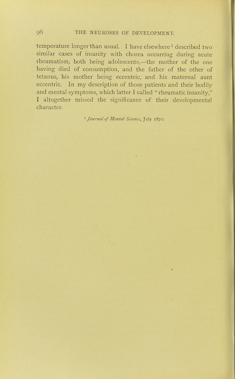 temperature longer than usual. I have elsewhere1 described two similar cases of insanity with chorea occurring during acute rheumatism, both being adolescents,—the mother of the one having died of consumption, and the father of the other of tetanus, his mother being eccentric, and his maternal aunt eccentric. In my description of those patients and their bodily and mental symptoms, which latter I called  rheumatic insanity, I altogether missed the significance of their developmental character.