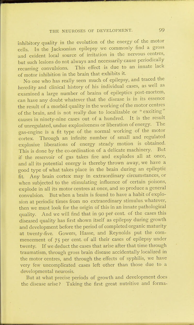 inhibitory quality in the evolution of the energy of the motor cells. In the Jacksonian epilepsy we commonly find a gross and evident local source of irritation in the nervous centres, but such lesions do not always and necessarily cause periodically recurring convulsions. This effect is due to an innate lack of motor inhibition in the brain, that exhibits it. No one who has really seen much of epilepsy, and traced the heredity and clinical history of his individual cases, as well as examined a large number of brains of epileptics post-mortem, can have any doubt whatever that the disease is in its essence the result of a morbid quality in the working of the motor centres of the brain, and is not really due to localizable or  exciting causes in ninety-nine cases out of a hundred. It is the result of unregulated, undue explosiveness or liberation of energy. The gas-engine is a fit type of the normal working of the motor cortex. Through an infinite number of small and regulated explosive liberations of energy steady motion is obtained. This is done by the co-ordination of a delicate machinery. But if the reservoir of gas takes fire and explodes all at once, and all its potential energy is thereby thrown away, we have a good type of what takes place in the brain during an epileptic fit. Any brain cortex may in extraordinary circumstances, or when subjected to the stimulating influence of certain poisons, explode in all its motor centres at once, and so produce a general convulsion. But when a brain is found to have a habit of explo- sion at periodic times from no extraordinary stimulus whatever, then we must look for the origin of this in an innate pathological quality. And we will find that in 90 per cent, of the cases this diseased quality has first shown itself as epilepsy during growth and development before the period of completed organic maturity at twenty-five. Gowers, Hasse, and Reynolds put the com- mencement of 75 per cent, of all their cases of epilepsy under twenty. If we deduct the cases that arise after that time through traumatism, through gross brain disease accidentally localized in the motor centres, and through the effects of syphilis, we have very few uncomplicated cases left other than those due to a developmental neurosis. But at what precise periods of growth and development does the disease arise ? Taking the first great nutritive and forma-