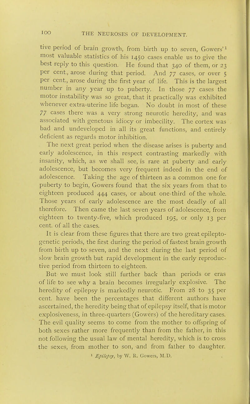 IOO tive period of brain growth, from birth up to seven, Cowers'1 most valuable statistics of his 1450 cases enable us to give the best reply to this question. He found that 340 of them, or 23 per cent, arose during that period. And 77 cases, or over 5 per cent, arose during the first year of life. This is the largest number in any year up to puberty. In those 77 cases the motor instability was so great, that it practically was exhibited whenever extra-uterine life began. No doubt in most of these 77 cases there was a very strong neurotic heredity, and was associated with genetous idiocy or imbecility. The cortex was bad and undeveloped in all its great functions, and entirely deficient as regards motor inhibition. The next great period when the disease arises is puberty and early adolescence, in this respect contrasting markedly with insanity, which, as we shall see, is rare at puberty and early adolescence, but becomes very frequent indeed in the end of adolescence. Taking the age of thirteen as a common one for puberty to begin, Gowers found that the six years from that to eighteen produced 444 cases, or about one-third of the whole. Those years of early adolescence are the most deadly of all therefore. Then came the last seven years of adolescence, from eighteen to twenty-five, which produced 195, or only 13 per cent, of all the cases. It is clear from these figures that there are two great epilepto- genetic periods, the first during the period of fastest brain growth from birth up to seven, and the next during the last period of slow brain growth but rapid development in the early reproduc- tive period from thirteen to eighteen. But we must look still further back than periods or eras of life to see why a brain becomes irregularly explosive. The heredity of epilepsy is markedly neurotic. From 28 to 35 per cent, have been the percentages that different authors have ascertained, the heredity being that of epilepsy itself, that is motor explosiveness, in three-quarters (Gowers) of the hereditary cases. The evil quality seems to come from the mother to offspring of both sexes rather more frequently than from the father, in this not following the usual law of mental heredity, which is to cross the sexes, from mother to son, and from father to daughter. 1 Epilepsy, by W. R. Gowers, M.D.