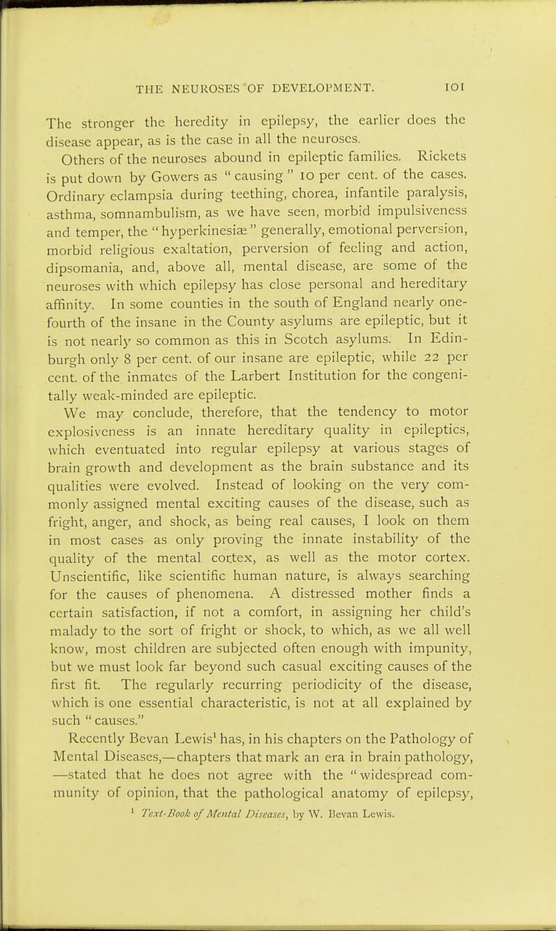 The stronger the heredity in epilepsy, the earlier does the disease appear, as is the case in all the neuroses. Others of the neuroses abound in epileptic families. Rickets is put down by Gowers as  causing  10 per cent, of the cases. Ordinary eclampsia during teething, chorea, infantile paralysis, asthma, somnambulism, as we have seen, morbid impulsiveness and temper, the  hyperkinesias  generally, emotional perversion, morbid religious exaltation, perversion of feeling and action, dipsomania, and, above all, mental disease, are some of the neuroses with which epilepsy has close personal and hereditary affinity. In some counties in the south of England nearly one- fourth of the insane in the County asylums are epileptic, but it is not nearly so common as this in Scotch asylums. In Edin- burgh only 8 per cent, of our insane are epileptic, while 22 per cent, of the inmates of the Larbert Institution for the congeni- tally weak-minded are epileptic. We may conclude, therefore, that the tendency to motor explosivcness is an innate hereditary quality in epileptics, which eventuated into regular epilepsy at various stages of brain growth and development as the brain substance and its qualities were evolved. Instead of looking on the very com- monly assigned mental exciting causes of the disease, such as fright, anger, and shock, as being real causes, I look on them in most cases as only proving the innate instability of the quality of the mental cortex, as well as the motor cortex. Unscientific, like scientific human nature, is always searching for the causes of phenomena. A distressed mother finds a certain satisfaction, if not a comfort, in assigning her child's malady to the sort of fright or shock, to which, as we all well know, most children are subjected often enough with impunity, but we must look far beyond such casual exciting causes of the first fit. The regularly recurring periodicity of the disease, which is one essential characteristic, is not at all explained by such  causes. Recently Bevan Lewis1 has, in his chapters on the Pathology of Mental Diseases,—chapters that mark an era in brain pathology, —stated that he does not agree with the  widespread com- munity of opinion, that the pathological anatomy of epilepsy,