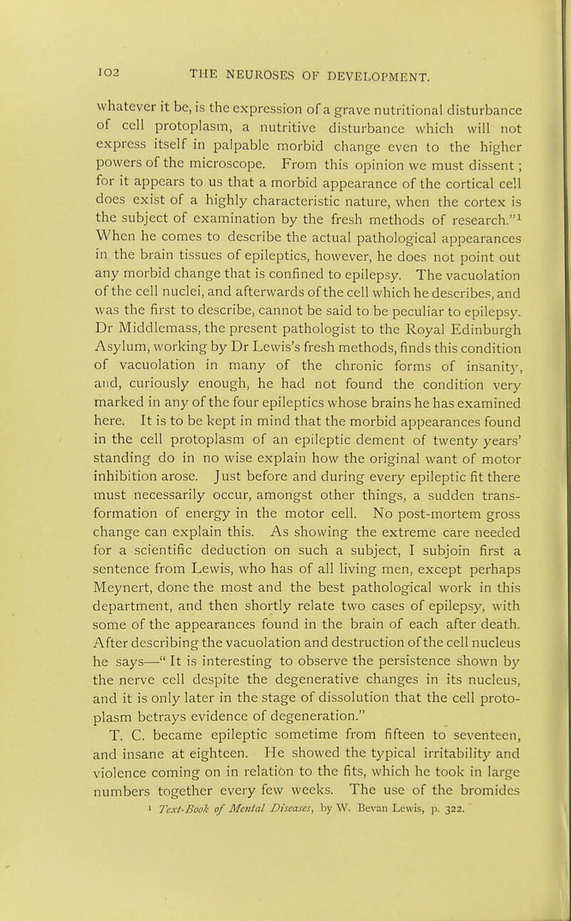 whatever it be, is the expression of a grave nutritional disturbance of cell protoplasm, a nutritive disturbance which will not express itself in palpable morbid change even to the higher powers of the microscope. From this opinion we must dissent; for it appears to us that a morbid appearance of the cortical cell does exist of a highly characteristic nature, when the cortex is the subject of examination by the fresh methods of research.1 When he comes to describe the actual pathological appearances in the brain tissues of epileptics, however, he does not point out any morbid change that is confined to epilepsy. The vacuolation of the cell nuclei, and afterwards of the cell which he describes, and was the first to describe, cannot be said to be peculiar to epilepsy. Dr Middlemass, the present pathologist to the Royal Edinburgh Asylum, working by Dr Lewis's fresh methods, finds this condition of vacuolation in many of the chronic forms of insanity, and, curiously enough, he had not found the condition very marked in any of the four epileptics whose brains he has examined here. It is to be kept in mind that the morbid appearances found in the cell protoplasm of an epileptic dement of twenty years' standing do in no wise explain how the original want of motor inhibition arose. Just before and during every epileptic fit there must necessarily occur, amongst other things, a sudden trans- formation of energy in the motor cell. No post-mortem gross change can explain this. As showing the extreme care needed for a scientific deduction on such a subject, I subjoin first a sentence from Lewis, who has of all living men, except perhaps Meynert, done the most and the best pathological work in this department, and then shortly relate two cases of epilepsy, with some of the appearances found in the brain of each after death. After describing the vacuolation and destruction of the cell nucleus he says— It is interesting to observe the persistence shown by the nerve cell despite the degenerative changes in its nucleus, and it is only later in the stage of dissolution that the cell proto- plasm betrays evidence of degeneration. T. C. became epileptic sometime from fifteen to seventeen, and insane at eighteen. He showed the typical irritability and violence coming on in relation to the fits, which he took in large numbers together every few weeks. The use of the bromides