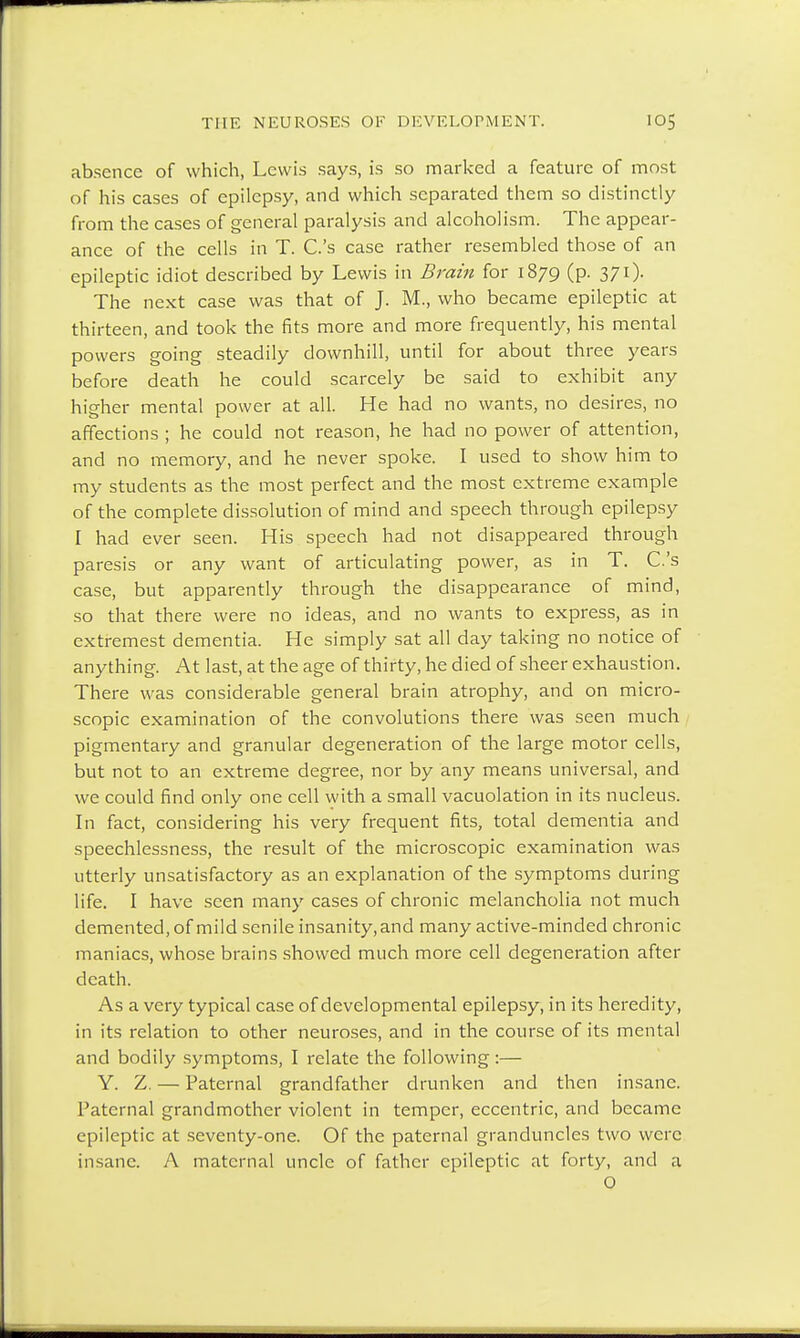 absence of which, Lewis says, is so marked a feature of most of his cases of epilepsy, and which separated them so distinctly from the cases of general paralysis and alcoholism. The appear- ance of the cells in T. C.'s case rather resembled those of an epileptic idiot described by Lewis in Brain for 1879 (p. 371). The next case was that of J. M., who became epileptic at thirteen, and took the fits more and more frequently, his mental powers going steadily downhill, until for about three years before death he could scarcely be said to exhibit any higher mental power at all. He had no wants, no desires, no affections ; he could not reason, he had no power of attention, and no memory, and he never spoke. I used to show him to my students as the most perfect and the most extreme example of the complete dissolution of mind and speech through epilepsy I had ever seen. His speech had not disappeared through paresis or any want of articulating power, as in T. C.'s case, but apparently through the disappearance of mind, so that there were no ideas, and no wants to express, as in extremest dementia. He simply sat all day taking no notice of anything. At last, at the age of thirty, he died of sheer exhaustion. There was considerable general brain atrophy, and on micro- scopic examination of the convolutions there was seen much pigmentary and granular degeneration of the large motor cells, but not to an extreme degree, nor by any means universal, and we could find only one cell with a small vacuolation in its nucleus. In fact, considering his very frequent fits, total dementia and speechlessness, the result of the microscopic examination was utterly unsatisfactory as an explanation of the symptoms during life. I have seen many cases of chronic melancholia not much demented, of mild senile insanity, and many active-minded chronic maniacs, whose brains showed much more cell degeneration after death. As a very typical case of developmental epilepsy, in its heredity, in its relation to other neuroses, and in the course of its mental and bodily symptoms, I relate the following:— Y. Z. — Paternal grandfather drunken and then insane. Paternal grandmother violent in temper, eccentric, and became epileptic at seventy-one. Of the paternal granduncles two were insane. A maternal uncle of father epileptic at forty, and a O