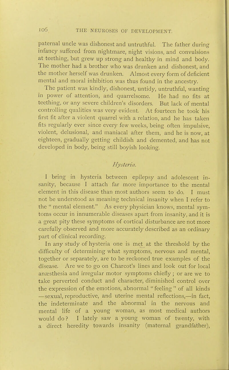 io6 paternal uncle was dishonest and untruthful. The father during infancy suffered from nightmare, night visions, and convulsions at teething, but grew up strong and healthy in mind and body. The mother had a brother who was drunken and dishonest, and the mother herself was drunken. Almost every form of deficient mental and moral inhibition was thus found in the ancestry. The patient was kindly, dishonest, untidy, untruthful, wanting in power of attention, and quarrelsome. He had no fits at teething, or any severe children's disorders. But lack of mental controlling qualities was very evident. At fourteen he took his first fit after a violent quarrel with a relation, and he has taken fits regularly ever since every few weeks, being often impulsive, violent, delusional, and maniacal after them, and he is now, at eighteen, gradually getting childish and demented, and has not developed in body, being still boyish looking. Hysteria. I bring in hysteria between epilepsy and adolescent in- sanity, because I attach far more importance to the mental element in this disease than most authors seem to do. I must not be understood as meaning technical insanity when I refer to the  mental element. As every physician knows, mental sym- toms occur in innumerable diseases apart from insanity, and it is a great pity these symptoms of cortical disturbance are not more carefully observed and more accurately described as an ordinary part of clinical recording. In any study of hysteria one is met at the threshold by the difficulty of determining what symptoms, nervous and mental, together or separately, are to be reckoned true examples of the disease. Are we to go on Charcot's lines and look out for local anaesthesia and irregular motor symptoms chiefly; or are we to take perverted conduct and character, diminished control over the expression of the emotions, abnormal feeling of all kinds —sexual, reproductive, and uterine mental reflections,—in fact, the indeterminate and the abnormal in the nervous and mental life of a young woman, as most medical authors would do ? I lately saw a young woman of twenty, with a direct heredity towards insanity (maternal grandfather),