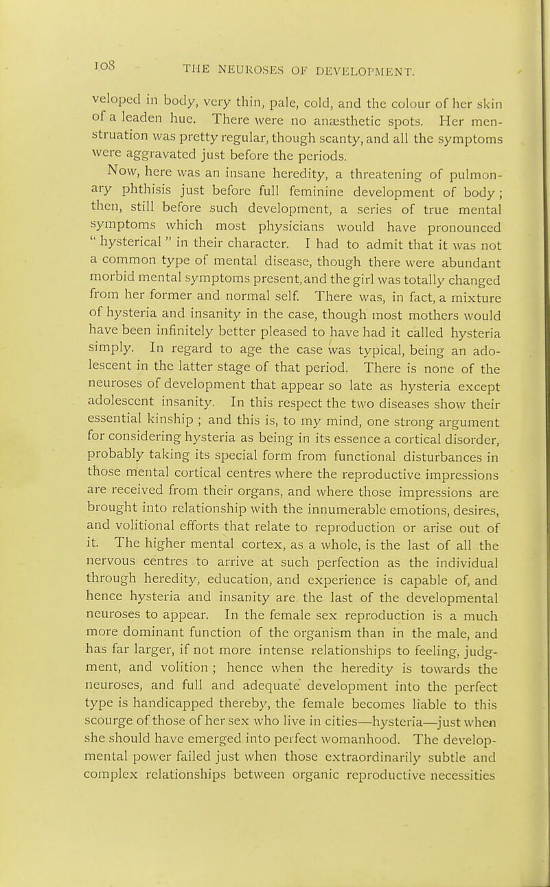 veloped in body, very thin, pale, cold, and the colour of her skin of a leaden hue. There were no anaesthetic spots. Her men- struation was pretty regular, though scanty, and all the symptoms were aggravated just before the periods. Now, here was an insane heredity, a threatening of pulmon- ary phthisis just before full feminine development of body ; then, still before such development, a series of true mental symptoms which most physicians would have pronounced  hysterical  in their character. I had to admit that it was not a common type of mental disease, though there were abundant morbid mental symptoms present,and the girl was totally changed from her former and normal self. There was, in fact, a mixture of hysteria and insanity in the case, though most mothers would have been infinitely better pleased to have had it called hysteria simply. In regard to age the case was typical, being an ado- lescent in the latter stage of that period. There is none of the neuroses of development that appear so late as hysteria except adolescent insanity. In this respect the two diseases show their essential kinship ; and this is, to my mind, one strong argument for considering hysteria as being in its essence a cortical disorder, probably taking its special form from functional disturbances in those mental cortical centres where the reproductive impressions are received from their organs, and where those impressions are brought into relationship with the innumerable emotions, desires, and volitional efforts that relate to reproduction or arise out of it. The higher mental cortex, as a whole, is the last of all the nervous centres to arrive at such perfection as the individual through heredity, education, and experience is capable of, and hence hysteria and insanity are the last of the developmental neuroses to appear. In the female sex reproduction is a much more dominant function of the organism than in the male, and has far larger, if not more intense relationships to feeling, judg- ment, and volition ; hence when the heredity is towards the neuroses, and full and adequate development into the perfect type is handicapped thereby, the female becomes liable to this scourge of those of her sex who live in cities—hysteria—just when she should have emerged into perfect womanhood. The develop- mental power failed just when those extraordinarily subtle and complex relationships between organic reproductive necessities