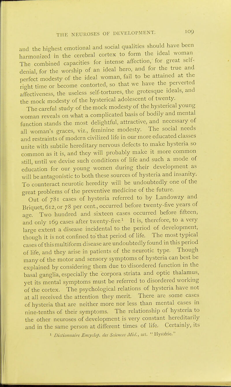 and the highest emotional and social qualities should have been harmonized in the cerebral cortex to form the ideal woman The combined capacities for intense affection, for great self- denial, for the worship of an ideal hero, and for the true and perfect modesty of the ideal woman, fail to be attained at the right time or become contorted, so that we have the perverted affectiveness, the useless self-tortures, the grotesque ideals, and the mock modesty of the hysterical adolescent of twenty. The careful study of the mock modesty of the hysterical young woman reveals on what a complicated basis of bodily and mental function stands the most delightful, attractive, and necessary of all woman's graces, viz., feminine modesty. The social needs and restraints of modern civilized life in our more educated classes unite with subtile hereditary nervous defects to make hysteria so common as it is, and they will probably make it more common still, until we devise such conditions of life and such a mode of education for our young women during their development as will be antagonistic to both these sources of hysteria and insanity. To counteract neurotic heredity will be undoubtedly one of the great problems of the preventive medicine of the future. Out of 781 cases of hysteria referred to by Landowzy and Briquet, 612, or 78 per cent., occurred before twenty-five years of age. Two hundred and sixteen cases occurred before fifteen, and only 169 cases after twenty-five1 It is, therefore, to a very large extent a disease incidental to the period of development, though it is not confined to'that period of life. The most typical cases^f this multiform disease are undoubtedly found in this period of life, and they arise in patients of the neurotic type. Though many'of the motor and sensory symptoms of hysteria can best be explained by considering them due to disordered function in the basal ganglia, especially the corpora striata and optic thalamus, yet its mental symptoms must be referred to disordered working of the cortex. The psychological relations of hysteria have not at all received the attention they merit. There are some cases of hysteria that are neither more nor less than mental cases in nine-tenths of their symptoms. The relationship of hysteria to the other neuroses of development is very constant hereditarily and in the same person at different times of life. Certainly, its 1 Dictionnaire Encyclop. des Sciences Med., ail.  Hyst&ie.