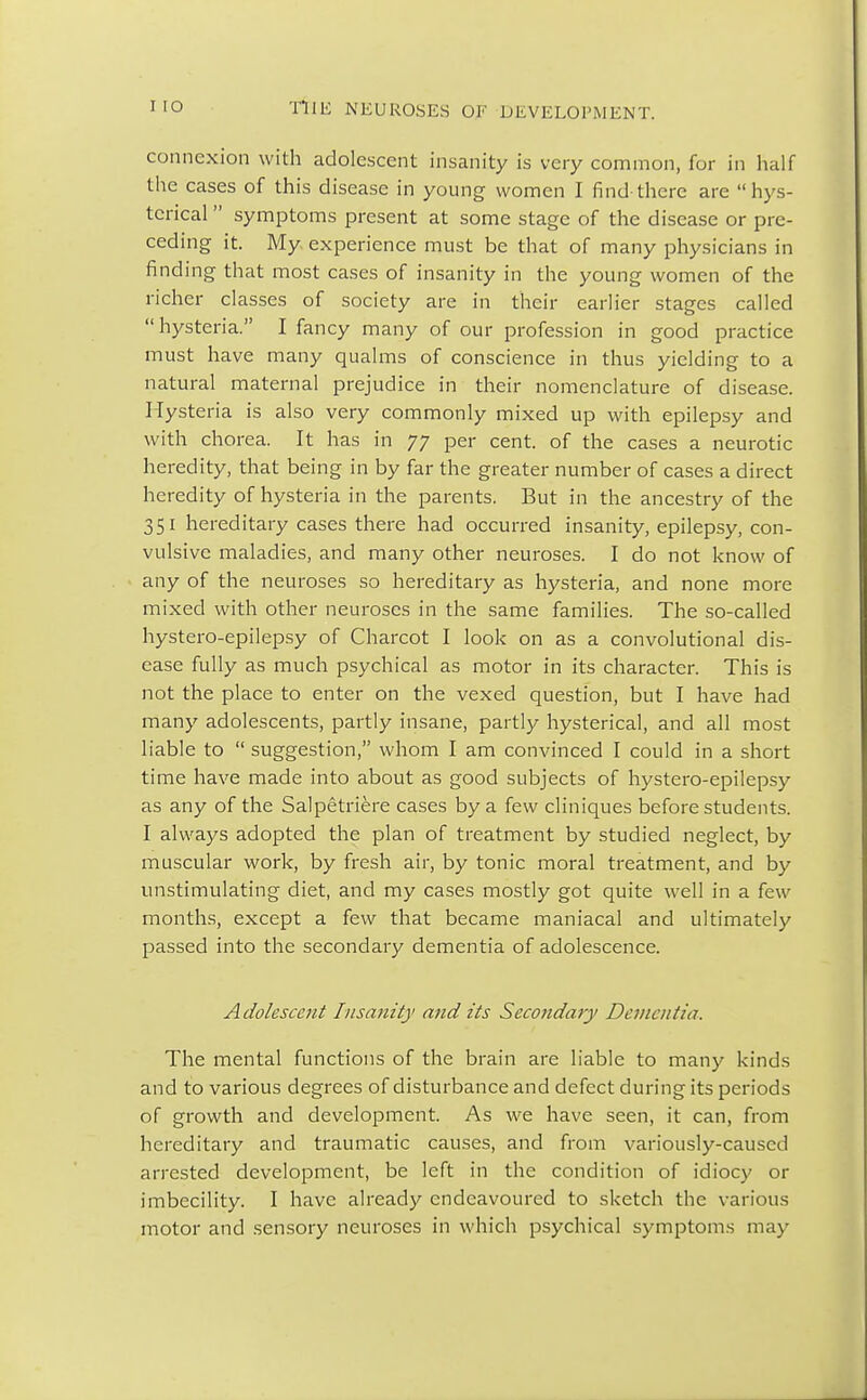 connexion with adolescent insanity is very common, for in half the cases of this disease in young women I find there are hys- terical  symptoms present at some stage of the disease or pre- ceding it. My experience must be that of many physicians in finding that most cases of insanity in the young women of the richer classes of society are in their earlier stages called  hysteria. I fancy many of our profession in good practice must have many qualms of conscience in thus yielding to a natural maternal prejudice in their nomenclature of disease. Hysteria is also very commonly mixed up with epilepsy and with chorea. It has in 77 per cent, of the cases a neurotic heredity, that being in by far the greater number of cases a direct heredity of hysteria in the parents. But in the ancestry of the 351 hereditary cases there had occurred insanity, epilepsy, con- vulsive maladies, and many other neuroses. I do not know of any of the neuroses so hereditary as hysteria, and none more mixed with other neuroses in the same families. The so-called hystero-epilepsy of Charcot I look on as a convolutional dis- ease fully as much psychical as motor in its character. This is not the place to enter on the vexed question, but I have had many adolescents, partly insane, partly hysterical, and all most liable to  suggestion, whom I am convinced I could in a short time have made into about as good subjects of hystero-epilepsy as any of the Salpetriere cases by a few cliniques before students. I always adopted the plan of treatment by studied neglect, by muscular work, by fresh air, by tonic moral treatment, and by unstimulating diet, and my cases mostly got quite well in a few months, except a few that became maniacal and ultimately passed into the secondary dementia of adolescence. Adolescent Insanity and its Secondary Dementia. The mental functions of the brain are liable to many kinds and to various degrees of disturbance and defect during its periods of growth and development. As we have seen, it can, from hereditary and traumatic causes, and from variously-caused arrested development, be left in the condition of idiocy or imbecility. I have already endeavoured to sketch the various motor and sensory neuroses in which psychical symptoms may