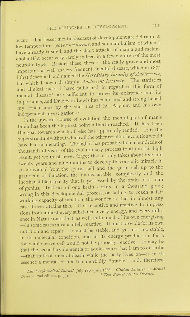 The lesser mental diseases of development are delirium at low temperatures,/^ nocturnus, and somnambulism, of which have already treated, and the short attacks of mania and melan- cholia that occur very rarely indeed in a few children of the most neurotic type. Besides these, there is the really grave and most important, as well as very frequent, mental disease, which in 1873 I first described and named the Hereditary Insanity of Adolescence, but which I now call simply Adolescent Insanity. The statistics and clinical facts I have published in regard to this form of mental disease1 are sufficient to prove its existence and its importance, and Dr Bevan Lewis has confirmed and strengthened my conclusions by the statistics of his Asylum and his own independent investigations.2 In the upward course of evolution the mental part of man s brain has been the highest point hitherto reached. It has been the goal towards which all else has apparently tended. It is the superstructure withoutwhich all the other resultsof evolution would have had no meaning. Though it has probably taken hundreds of thousands of years of the evolutionary process to attain this high result, yet we must never forget that it only takes about five and twenty years and nine months to develop this organic miracle in an individual from the sperm cell and the germ cell up to the grandeur of function, the immeasurable complexity and the inexhaustible capacity that is possessed by the brain of a man of genius. Instead of one brain cortex in a thousand going wrong in this developmental process, or failing to reach a fair working capacity of function, the wonder is that in almost any case it ever attains this. It is receptive and reactive to impres- sions from almost every substance, every energy, and every influ- ence in Nature outside it, as well as to much of its own energizing —in some cases most acutely reactive. It must provide for its own nutrition and repair. It must be stable, and yet not too stable, in its molecular condition, and in its energy production, for a too stable nerve-cell would not be properly reactive. It may be that the secondary dementia of adolescence that I am to describe —that state of mental death while the body lives on—is in its essence a mental cortex too morbidly  stable, and, therefore, ' Edinburgh Medical Journal. July 1879-July 1886. Clinical Lectures on Mental Diseases, 2nd edition, p. $31. 2 Te.xt-Book of Mental Diseases.