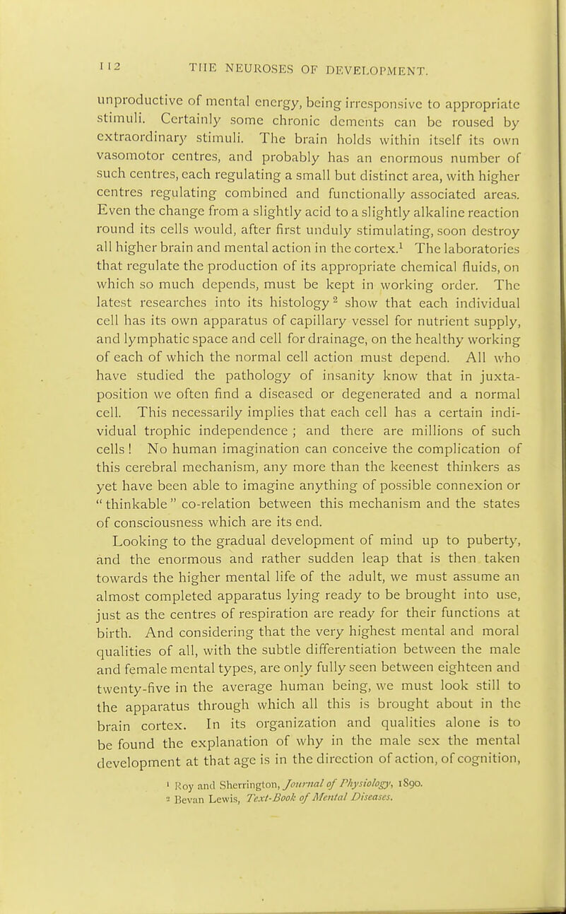 unproductive of mental energy, being irresponsive to appropriate stimuli. Certainly some chronic dements can be roused by extraordinary stimuli. The brain holds within itself its own vasomotor centres, and probably has an enormous number of such centres, each regulating a small but distinct area, with higher centres regulating combined and functionally associated areas. Even the change from a slightly acid to a slightly alkaline reaction round its cells would, after first unduly stimulating, soon destroy all higher brain and mental action in the cortex.1 The laboratories that regulate the production of its appropriate chemical fluids, on which so much depends, must be kept in working order. The latest researches into its histology2 show that each individual cell has its own apparatus of capillary vessel for nutrient supply, and lymphatic space and cell for drainage, on the healthy working of each of which the normal cell action must depend. All who have studied the pathology of insanity know that in juxta- position we often find a diseased or degenerated and a normal cell. This necessarily implies that each cell has a certain indi- vidual trophic independence ; and there are millions of such cells ! No human imagination can conceive the complication of this cerebral mechanism, any more than the keenest thinkers as yet have been able to imagine anything of possible connexion or  thinkable  co-relation between this mechanism and the states of consciousness which are its end. Looking to the gradual development of mind up to puberty, and the enormous and rather sudden leap that is then taken towards the higher mental life of the adult, we must assume an almost completed apparatus lying ready to be brought into use, just as the centres of respiration are ready for their functions at birth. And considering that the very highest mental and moral qualities of all, with the subtle differentiation between the male and female mental types, are only fully seen between eighteen and twenty-five in the average human being, we must look still to the apparatus through which all this is brought about in the brain cortex. In its organization and qualities alone is to be found the explanation of why in the male sex the mental development at that age is in the direction of action, of cognition, 1 Roy and Sherrington, Journal of Physiology, 1S90. - Bevan Lewis, Text-Book of Menial Diseases.