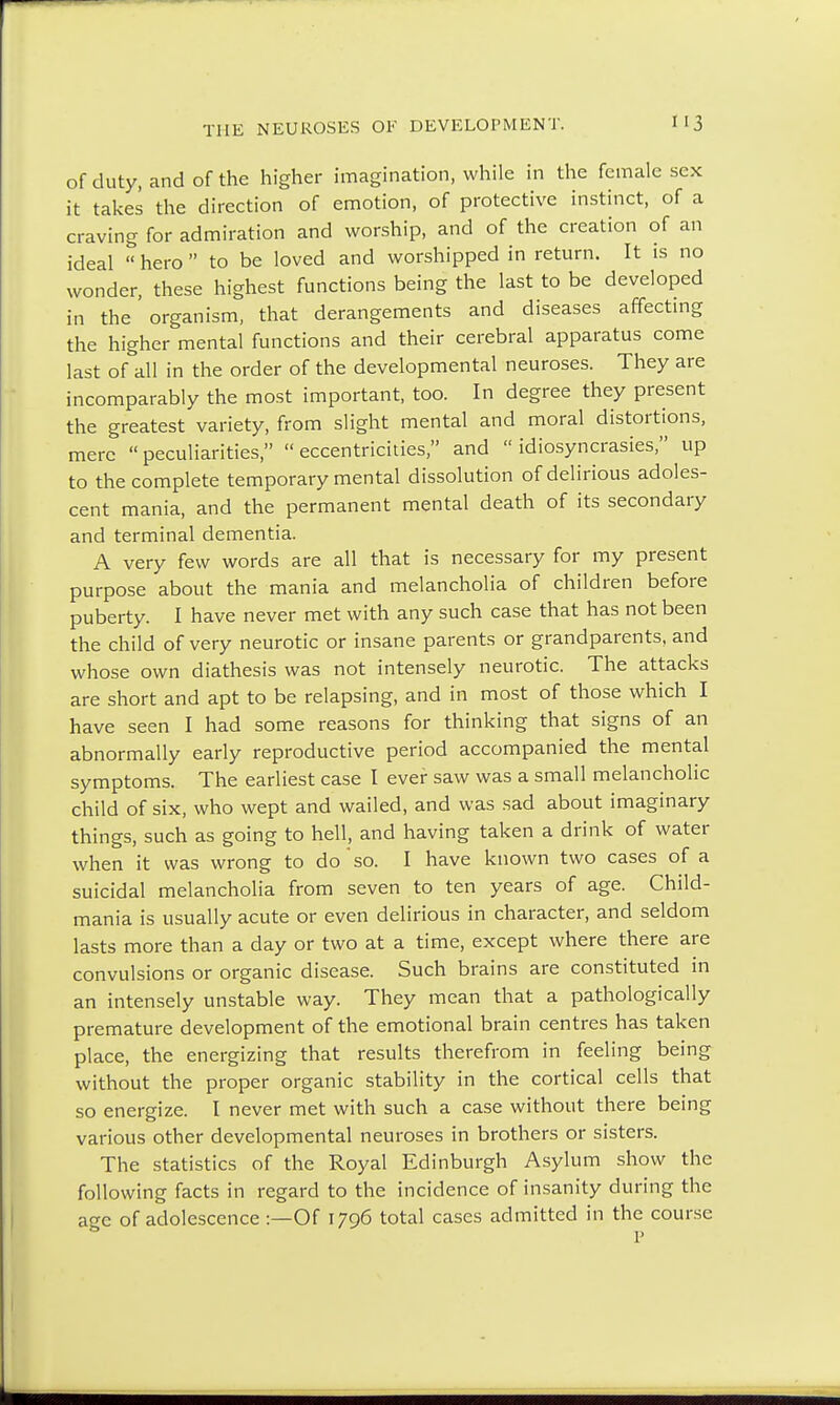 of duty, and of the higher imagination, while in the female sex it takes the direction of emotion, of protective instinct, of a craving for admiration and worship, and of the creation of an ideal hero to be loved and worshipped in return. It is no wonder, these highest functions being the last to be developed in the' organism, that derangements and diseases affecting the higher mental functions and their cerebral apparatus come last of all in the order of the developmental neuroses. They are incomparably the most important, too. In degree they present the greatest variety, from slight mental and moral distortions, mere  peculiarities,  eccentricities, and  idiosyncrasies, up to the complete temporary mental dissolution of delirious adoles- cent mania, and the permanent mental death of its secondary and terminal dementia. A very few words are all that is necessary for my present purpose about the mania and melancholia of children before puberty. I have never met with any such case that has not been the child of very neurotic or insane parents or grandparents, and whose own diathesis was not intensely neurotic. The attacks are short and apt to be relapsing, and in most of those which I have seen I had some reasons for thinking that signs of an abnormally early reproductive period accompanied the mental symptoms. The earliest case I ever saw was a small melancholic child of six, who wept and wailed, and was sad about imaginary things, such as going to hell, and having taken a drink of water when it was wrong to do so. I have known two cases of a suicidal melancholia from seven to ten years of age. Child- mania is usually acute or even delirious in character, and seldom lasts more than a day or two at a time, except where there are convulsions or organic disease. Such brains are constituted in an intensely unstable way. They mean that a pathologically premature development of the emotional brain centres has taken place, the energizing that results therefrom in feeling being without the proper organic stability in the cortical cells that so energize. I never met with such a case without there being various other developmental neuroses in brothers or sisters. The statistics of the Royal Edinburgh Asylum show the following facts in regard to the incidence of insanity during the age of adolescence :—Of 1796 total cases admitted in the course