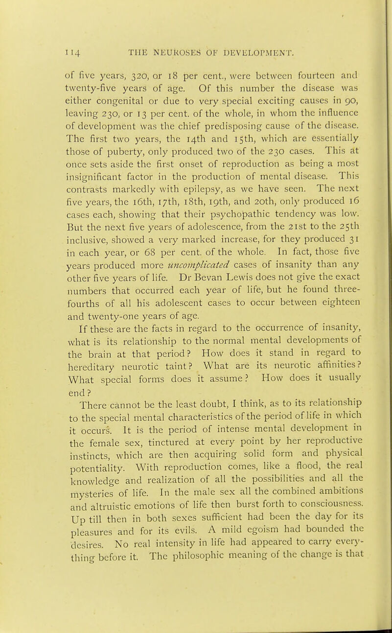 of five years, 320, or 18 per cent., were between fourteen and twenty-five years of age. Of this number the disease was either congenital or due to very special exciting causes in 90, leaving 230, or 13 per cent, of the whole, in whom the influence of development was the chief predisposing cause of the disease. The first two years, the 14th and 15th, which are essentially those of puberty, only produced two of the 230 cases. This at once sets aside the first onset of reproduction as being a most insignificant factor in the production of mental disease. This contrasts markedly with epilepsy, as we have seen. The next five years, the 16th, 17th, 18th, 19th, and 20th, only produced 16 cases each, showing that their psychopathic tendency was low. But the next five years of adolescence, from the 21st to the 25th inclusive, showed a very marked increase, for they produced 31 in each year, or 68 per cent, of the whole. In fact, those five years produced more uncomplicated cases of insanity than any other five years of life. Dr Bevan Lewis does not give the exact numbers that occurred each year of life, but he found three- fourths of all his adolescent cases to occur between eighteen and twenty-one years of age. If these are the facts in regard to the occurrence of insanity, what is its relationship to the normal mental developments of the brain at that period? How does it stand in regard to hereditary neurotic taint? What are its neurotic affinities? What special forms does it assume? How does it usually end ? There cannot be the least doubt, I think, as to its relationship to the special mental characteristics of the period of life in which it occurs. It is the period of intense mental development in the female sex, tinctured at every point by her reproductive instincts, which are then acquiring solid form and physical potentiality. With reproduction comes, like a flood, the real knowledge and realization of all the possibilities and all the mysteries of life. In the male sex all the combined ambitions and altruistic emotions of life then burst forth to consciousness. Up till then in both sexes sufficient had been the day for its pleasures and for its evils. A mild egoism had bounded the desires. No real intensity in life had appeared to carry every- thing before it. The philosophic meaning of the change is that