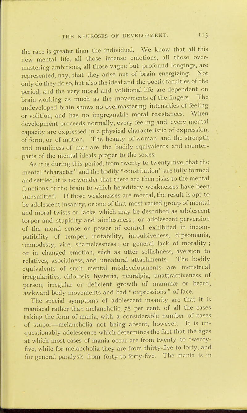 the race is greater than the individual. We know that all this new mental life, all those intense emotions, all those over- mastering ambitions, all those vague but profound longings, are represented, nay, that they arise out of brain energizing. Not only do they do so, but also the ideal and the poetic faculties of the period, and the very moral and volitional life are dependent on brain working as much as the movements of the fingers. The undeveloped brain shows no overmastering intensities of feeling or volition, and has no impregnable moral resistances. When development proceeds normally, every feeling and every mental capacity are expressed in a physical characteristic of expression, of form, or of motion. The beauty of woman and the strength and manliness of man are the bodily equivalents and counter- parts of the mental ideals proper to the sexes. As it is during this period, from twenty to twenty-five, that the mental character and the bodily constitution are fully formed and settled,' it is no wonder that there are then risks to the mental functions of the brain to which hereditary weaknesses have been transmitted. If those weaknesses are mental, the result is apt to be adolescent insanity, or one of that most varied group of mental and moral twists or lacks which may be described as adolescent torpor and stupidity and aimlessness ; or adolescent perversion of the moral sense or power of control exhibited in incom- patibility of temper, irritability, impulsiveness, dipsomania, immodesty, vice, shamelessness ; or general lack of morality ; or in changed emotion, such as utter selfishness, aversion to relatives, asocialness, and unnatural attachments. The bodily equivalents of such mental misdevelopments are menstrual irregularities, chlorosis, hysteria, neuralgia, unattractiveness of person, irregular or deficient growth of mammae or beard, awkward body movements and bad  expressions  of face. The special symptoms of adolescent insanity are that it is maniacal rather than melancholic, 78 per cent, of all the cases taking the form of mania, with a considerable number of cases of stupor—melancholia not being absent, however. It is un- questionably adolescence which determines the fact that the ages at which most cases of mania occur are from twenty to twenty- five, while for melancholia they are from thirty-five to forty, and for general paralysis from forty to forty-five. The mania is in