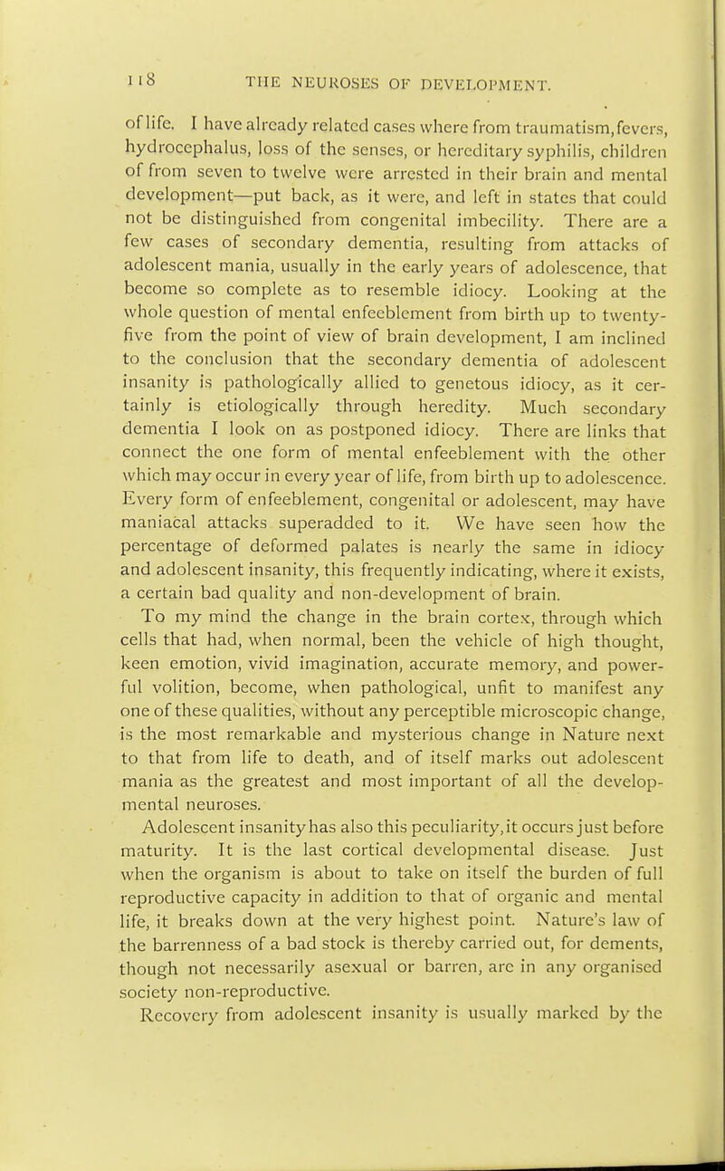 of life. I have already related cases where from traumatism, fevers, hydrocephalus, loss of the senses, or hereditary syphilis, children of from seven to twelve were arrested in their brain and mental development—put back, as it were, and left in states that could not be distinguished from congenital imbecility. There are a few cases of secondary dementia, resulting from attacks of adolescent mania, usually in the early years of adolescence, that become so complete as to resemble idiocy. Looking at the whole question of mental enfeeblement from birth up to twenty- five from the point of view of brain development, I am inclined to the conclusion that the secondary dementia of adolescent insanity is pathologically allied to genetous idiocy, as it cer- tainly is etiologically through heredity. Much secondary dementia I look on as postponed idiocy. There are links that connect the one form of mental enfeeblement with the other which may occur in every year of life, from birth up to adolescence. Every form of enfeeblement, congenital or adolescent, may have maniacal attacks superadded to it. We have seen how the percentage of deformed palates is nearly the same in idiocy and adolescent insanity, this frequently indicating, where it exists, a certain bad quality and non-development of brain. To my mind the change in the brain cortex, through which cells that had, when normal, been the vehicle of high thought, keen emotion, vivid imagination, accurate memory, and power- ful volition, become, when pathological, unfit to manifest any one of these qualities, without any perceptible microscopic change, is the most remarkable and mysterious change in Nature next to that from life to death, and of itself marks out adolescent mania as the greatest and most important of all the develop- mental neuroses. Adolescent insanity has also this peculiarity, it occurs just before maturity. It is the last cortical developmental disease. Just when the organism is about to take on itself the burden of full reproductive capacity in addition to that of organic and mental life, it breaks down at the very highest point. Nature's law of the barrenness of a bad stock is thereby carried out, for dements, though not necessarily asexual or barren, are in any organised society non-reproductive. Recovery from adolescent insanity is usually marked by the