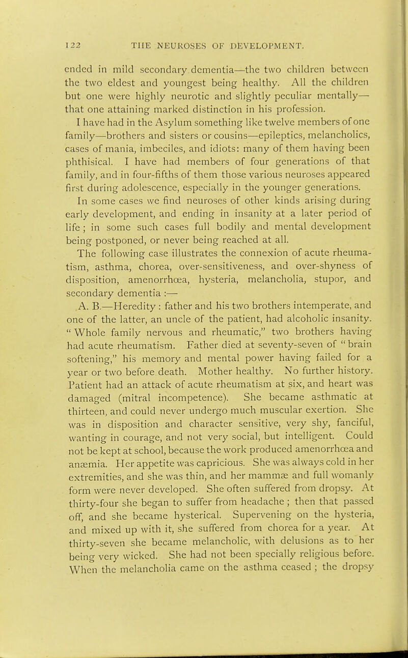 ended in mild secondary dementia—the two children between the two eldest and youngest being healthy. All the children but one were highly neurotic and slightly peculiar mentally— that one attaining marked distinction in his profession. I have had in the Asylum something like twelve members of one family—brothers and sisters or cousins—epileptics, melancholies, cases of mania, imbeciles, and idiots: many of them having been phthisical. I have had members of four generations of that family, and in four-fifths of them those various neuroses appeared first during adolescence, especially in the younger generations. In some cases we find neuroses of other kinds arising during early development, and ending in insanity at a later period of life ; in some such cases full bodily and mental development being postponed, or never being reached at all. The following case illustrates the connexion of acute rheuma- tism, asthma, chorea, over-sensitiveness, and over-shyness of disposition, amenorrhcea, hysteria, melancholia, stupor, and secondary dementia :— A. B.—Heredity : father and his two brothers intemperate, and one of the latter, an uncle of the patient, had alcoholic insanity.  Whole family nervous and rheumatic, two brothers having had acute rheumatism. Father died at seventy-seven of brain softening, his memory and mental power having failed for a year or two before death. Mother healthy. No further history. Patient had an attack of acute rheumatism at six, and heart was damaged (mitral incompetence). She became asthmatic at thirteen, and could never undergo much muscular exertion. She was in disposition and character sensitive, very shy, fanciful, wanting in courage, and not very social, but intelligent. Could not be kept at school, because the work produced amenorrhcea and anaemia. Her appetite was capricious. She was always cold in her extremities, and she was thin, and her mammse and full womanly form were never developed. She often suffered from dropsy. At thirty-four she began to suffer from headache ; then that passed off, and she became hysterical. Supervening on the hysteria, and mixed up with it, she suffered from chorea for a year. At thirty-seven she became melancholic, with delusions as to her being very wicked. She had not been specially religious before. When the melancholia came on the asthma ceased ; the drops)-