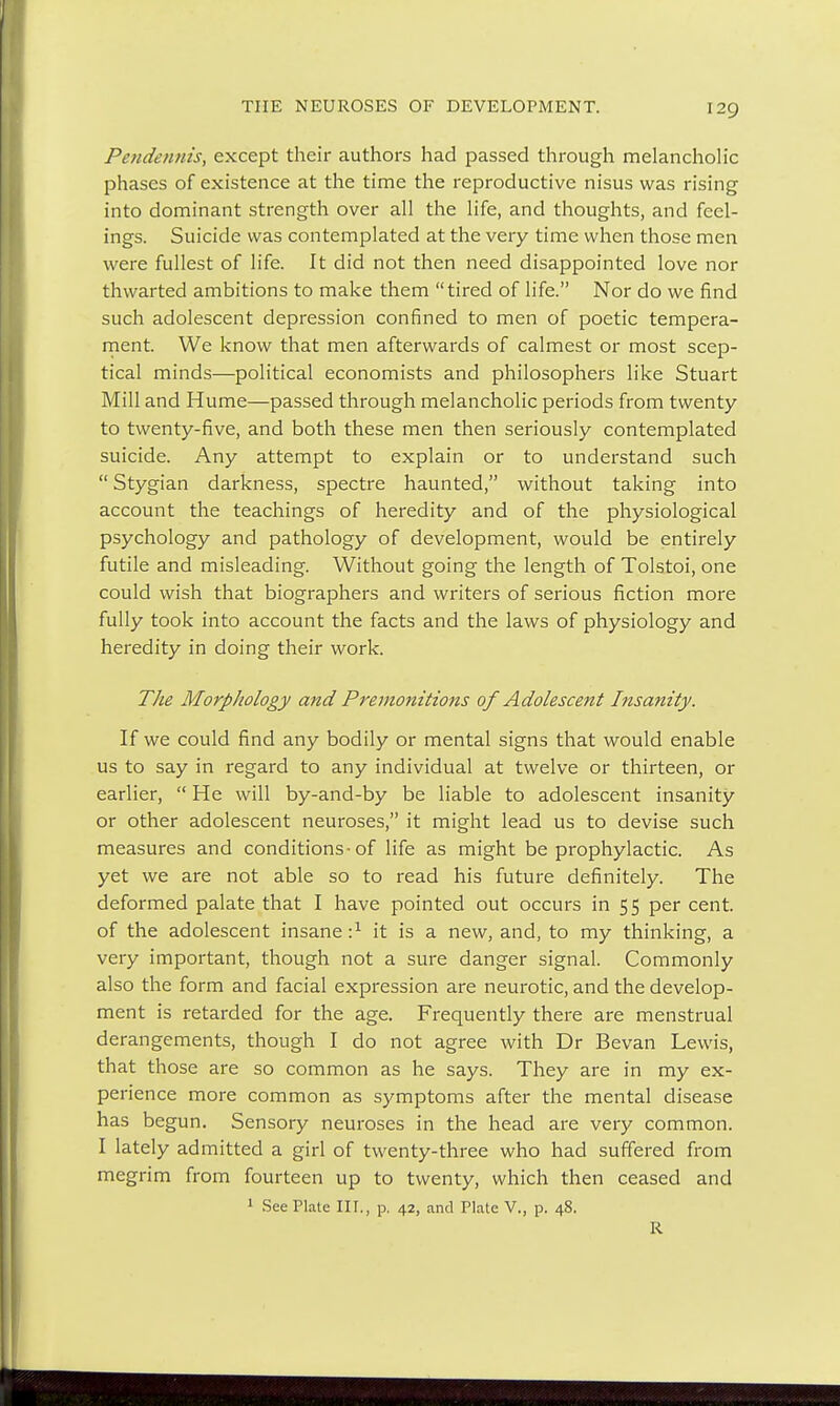 Pendennis, except their authors had passed through melancholic phases of existence at the time the reproductive nisus was rising into dominant strength over all the life, and thoughts, and feel- ings. Suicide was contemplated at the very time when those men were fullest of life. It did not then need disappointed love nor thwarted ambitions to make them tired of life. Nor do we find such adolescent depression confined to men of poetic tempera- ment. We know that men afterwards of calmest or most scep- tical minds—political economists and philosophers like Stuart Mill and Hume—passed through melancholic periods from twenty to twenty-five, and both these men then seriously contemplated suicide. Any attempt to explain or to understand such  Stygian darkness, spectre haunted, without taking into account the teachings of heredity and of the physiological psychology and pathology of development, would be entirely futile and misleading. Without going the length of Tolstoi, one could wish that biographers and writers of serious fiction more fully took into account the facts and the laws of physiology and heredity in doing their work. The Morphology and Premonitions of Adolescent Insanity. If we could find any bodily or mental signs that would enable us to say in regard to any individual at twelve or thirteen, or earlier,  He will by-and-by be liable to adolescent insanity or other adolescent neuroses, it might lead us to devise such measures and conditions-of life as might be prophylactic. As yet we are not able so to read his future definitely. The deformed palate that I have pointed out occurs in 55 per cent, of the adolescent insane i1 it is a new, and, to my thinking, a very important, though not a sure danger signal. Commonly also the form and facial expression are neurotic, and the develop- ment is retarded for the age. Frequently there are menstrual derangements, though I do not agree with Dr Bevan Lewis, that those are so common as he says. They are in my ex- perience more common as symptoms after the mental disease has begun. Sensory neuroses in the head are very common. I lately admitted a girl of twenty-three who had suffered from megrim from fourteen up to twenty, which then ceased and 1 See Plate III., p. 42, and Plate V., p. 48. R