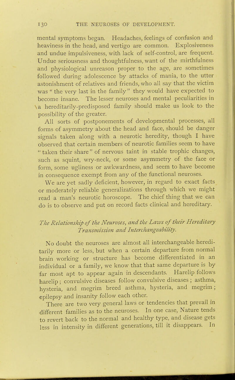 mental symptoms began. Headaches, feelings of confusion and heaviness in the head, and vertigo are common. Explosiveness and undue impulsiveness, with lack of self-control, are frequent. Undue seriousness and thoughtfulness, want of the mirthfulness and physiological unreason proper to the age, are sometimes followed during adolescence by attacks of mania, to the utter astonishment of relatives and friends, who all say that the victim was  the very last in the family they would have expected to become insane. The lesser neuroses and mental peculiarities in \a hereditarily-predisposed family should make us look to the possibility of the greater. All sorts of postponements of developmental processes, all forms of asymmetry about the head and face, should be danger signals taken along with a neurotic heredity, though I have observed that certain members of neurotic families seem to have  taken their share of nervous taint in stable trophic changes, such as squint, wry-neck, or some asymmetry of the face or form, some ugliness or awkwardness, and seem to have become in consequence exempt from any of the functional neuroses. We are yet sadly deficient, however, in regard to exact facts or moderately reliable generalizations through which we might read a man's neurotic horoscope. The chief thing that we can do is to observe and put on record facts clinical and hereditary. The Relationship of the Neuroses, and the Laws of their Hereditary Transmission and Interchangeability. No doubt the neuroses are almost all interchangeable heredi- tarily more or less, but when a certain departure from normal brain working or structure has become differentiated in an individual or a family, we know that that same departure is by far most apt to appear again in descendants. Harelip follows harelip ; convulsive diseases follow convulsive diseases ; asthma, hysteria, and megrim breed asthma, hysteria, and megrim; epilepsy and insanity follow each other. There are two very general laws or tendencies that prevail in different families as to the neuroses. In one case, Nature tends to revert back to the normal and healthy type, and disease gets less in intensity in different generations, till it disappears. In