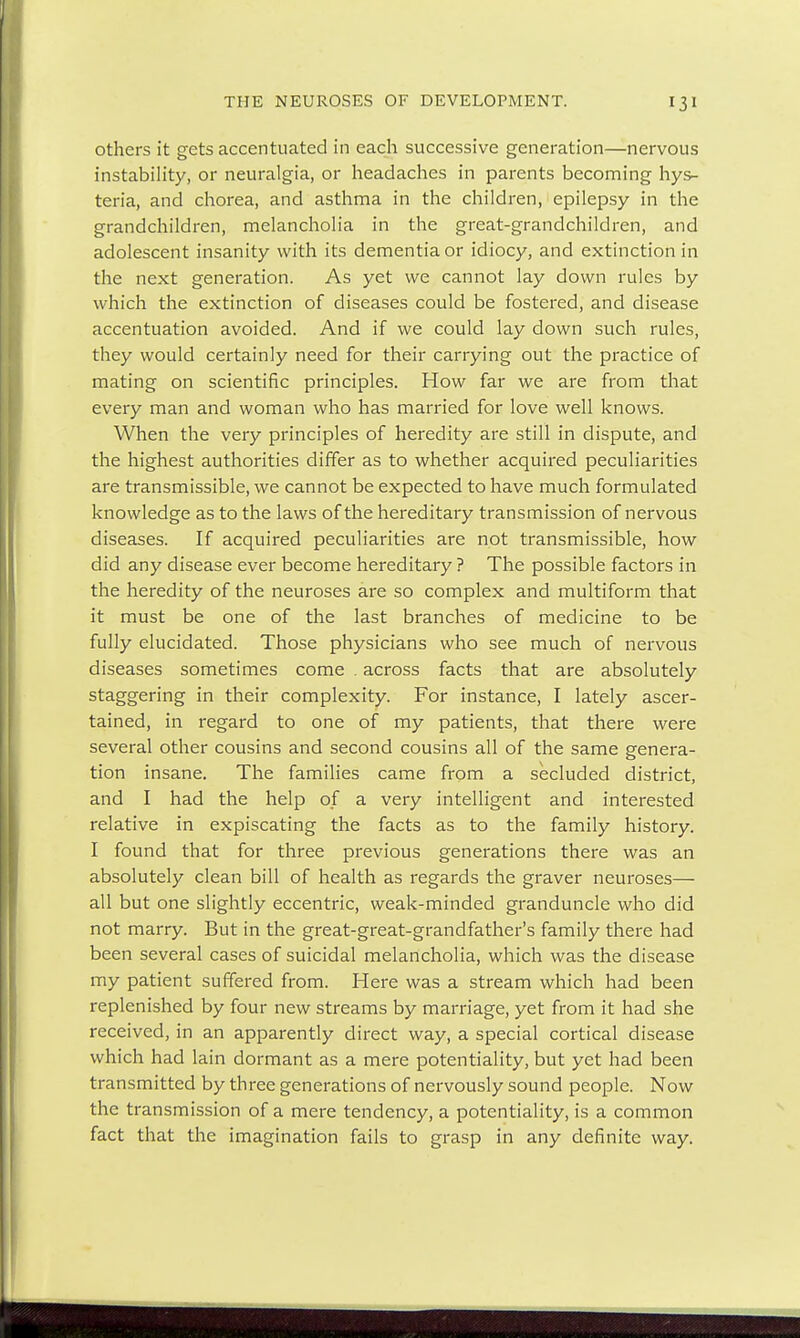 others it gets accentuated in each successive generation—nervous instability, or neuralgia, or headaches in parents becoming hys- teria, and chorea, and asthma in the children, epilepsy in the grandchildren, melancholia in the great-grandchildren, and adolescent insanity with its dementia or idiocy, and extinction in the next generation. As yet we cannot lay down rules by which the extinction of diseases could be fostered, and disease accentuation avoided. And if we could lay down such rules, they would certainly need for their carrying out the practice of mating on scientific principles. How far we are from that every man and woman who has married for love well knows. When the very principles of heredity are still in dispute, and the highest authorities differ as to whether acquired peculiarities are transmissible, we cannot be expected to have much formulated knowledge as to the laws of the hereditary transmission of nervous diseases. If acquired peculiarities are not transmissible, how did any disease ever become hereditary ? The possible factors in the heredity of the neuroses are so complex and multiform that it must be one of the last branches of medicine to be fully elucidated. Those physicians who see much of nervous diseases sometimes come . across facts that are absolutely staggering in their complexity. For instance, I lately ascer- tained, in regard to one of my patients, that there were several other cousins and second cousins all of the same genera- tion insane. The families came from a secluded district, and I had the help of a very intelligent and interested relative in expiscating the facts as to the family history. I found that for three previous generations there was an absolutely clean bill of health as regards the graver neuroses— all but one slightly eccentric, weak-minded granduncle who did not marry. But in the great-great-grandfather's family there had been several cases of suicidal melancholia, which was the disease my patient suffered from. Here was a stream which had been replenished by four new streams by marriage, yet from it had she received, in an apparently direct way, a special cortical disease which had lain dormant as a mere potentiality, but yet had been transmitted by three generations of nervously sound people. Now the transmission of a mere tendency, a potentiality, is a common fact that the imagination fails to grasp in any definite way.