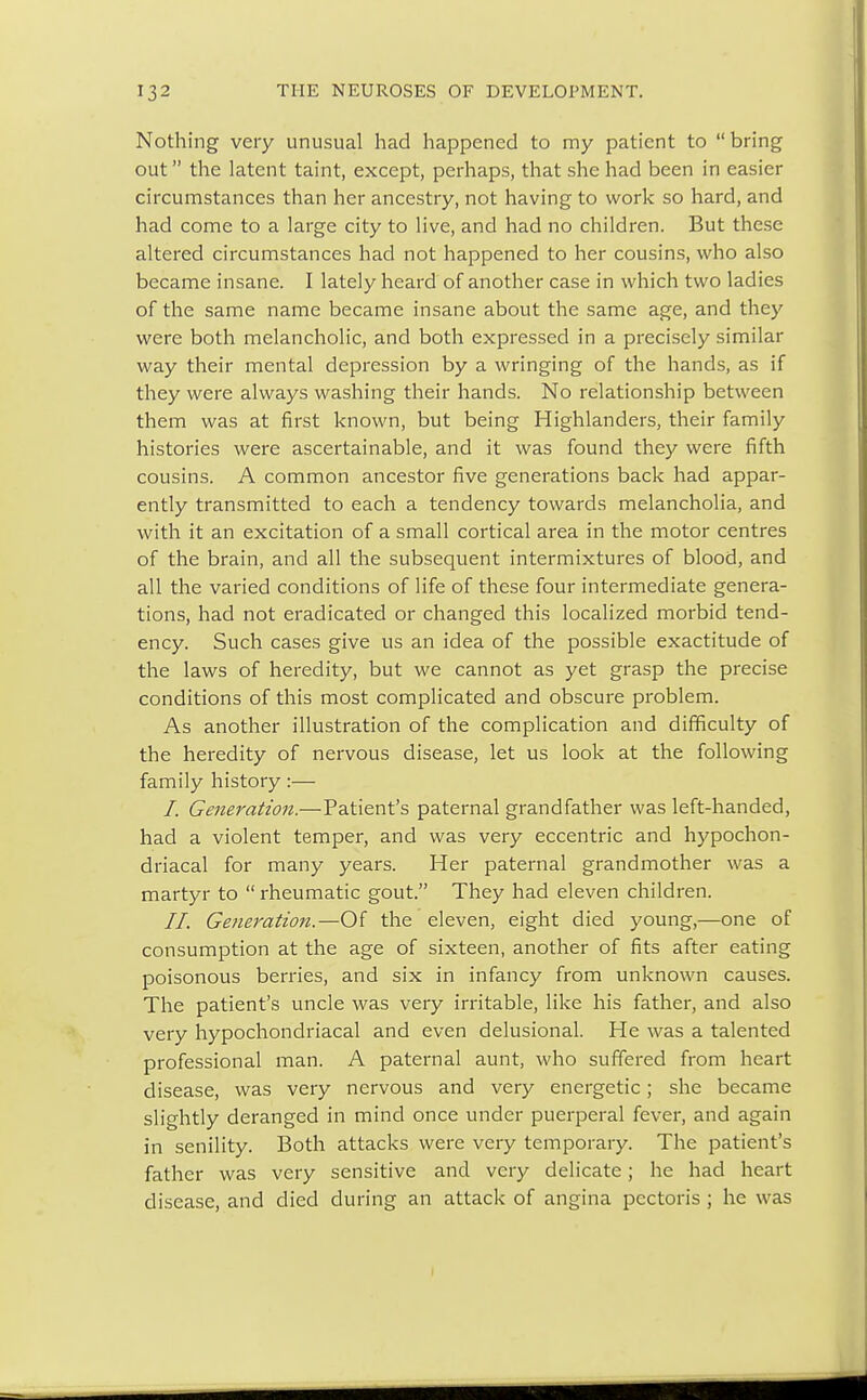 Nothing very unusual had happened to my patient to  bring out the latent taint, except, perhaps, that she had been in easier circumstances than her ancestry, not having to work so hard, and had come to a large city to live, and had no children. But these altered circumstances had not happened to her cousins, who also became insane. I lately heard of another case in which two ladies of the same name became insane about the same age, and they were both melancholic, and both expressed in a precisely similar way their mental depression by a wringing of the hands, as if they were always washing their hands. No relationship between them was at first known, but being Highlanders, their family histories were ascertainable, and it was found they were fifth cousins. A common ancestor five generations back had appar- ently transmitted to each a tendency towards melancholia, and with it an excitation of a small cortical area in the motor centres of the brain, and all the subsequent intermixtures of blood, and all the varied conditions of life of these four intermediate genera- tions, had not eradicated or changed this localized morbid tend- ency. Such cases give us an idea of the possible exactitude of the laws of heredity, but we cannot as yet grasp the precise conditions of this most complicated and obscure problem. As another illustration of the complication and difficulty of the heredity of nervous disease, let us look at the following family history:— /. Generation.—Patient's paternal grandfather was left-handed, had a violent temper, and was very eccentric and hypochon- driacal for many years. Her paternal grandmother was a martyr to  rheumatic gout. They had eleven children. II. Generation.—Of the eleven, eight died young,—one of consumption at the age of sixteen, another of fits after eating poisonous berries, and six in infancy from unknown causes. The patient's uncle was very irritable, like his father, and also very hypochondriacal and even delusional. He was a talented professional man. A paternal aunt, who suffered from heart disease, was very nervous and very energetic; she became slightly deranged in mind once under puerperal fever, and again in senility. Both attacks were very temporary. The patient's father was very sensitive and very delicate; he had heart disease, and died during an attack of angina pectoris ; he was