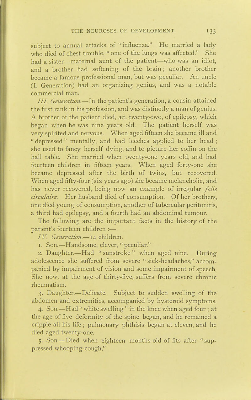 subject to annual attacks of influenza. He married a lady who died of chest trouble,  one of the lungs was affected. She had a sister—maternal aunt of the patient—who was an idiot, and a brother had softening of the brain ; another brother became a famous professional man, but was peculiar. An uncle (I. Generation) had an organizing genius, and was a notable commercial man. III. Generation.—In the patient's generation, a cousin attained the first rank in his profession, and was distinctly a man of genius. A brother of the patient died, set. twenty-two, of epilepsy, which began when he was nine years old. The patient herself was very spirited and nervous. When aged fifteen she became ill and  depressed mentally, and had leeches applied to her head ; she used to fancy herself dying, and to picture her coffin on the hall table. She married when twenty-one years old, and had fourteen children in fifteen years. When aged forty-one she became depressed after the birth of twins, but recovered. When aged fifty-four (six years ago) she became melancholic, and has never recovered, being now an example of irregular folie circulaire. Her husband died of consumption. Of her brothers, one died young of consumption, another of tubercular peritonitis, a third had epilepsy, and a fourth had an abdominal tumour. The following are the important facts in the history of the patient's fourteen children :— IV. Generation.—14 children. 1. Son.—Handsome, clever, peculiar. 2. Daughter.—Had  sunstroke  when aged nine. During adolescence she suffered from severe  sick-headaches, accom- panied by impairment of vision and some impairment of speech. She now, at the age of thirty-five, suffers from severe chronic rheumatism. 3. Daughter.—Delicate. Subject to sudden swelling of the abdomen and extremities, accompanied by hysteroid symptoms. 4. Son.—Had  white swelling  in the knee when aged four ; at the age of five deformity of the spine began, and he remained a cripple all his life ; pulmonary phthisis began at eleven, and he died aged twenty-one. 5. Son.— Died when eighteen months old of fits after sup- pressed whooping-cough.