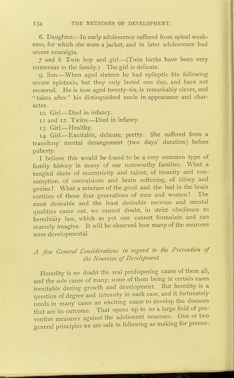 6. Daughter.—In early adolescence suffered from spinal weak- ness, for which she wore a jacket, and in later adolescence had severe neuralgia. 7 and 8. Twin boy and girl.—(Twin births have been very numerous in the family.) The girl is delicate. g. Son.—When aged sixteen he had epileptic fits following severe epistaxis, but they only lasted one day, and have not recurred. He is now aged twenty-six, is remarkably clever, and  takes after his distinguished uncle in appearance and char- acter. io. Girl.—Died in infancy. n and 12. Twins.—Died in infancy. 13. Girl.—Healthy. 14. Girl.—Excitable, delicate, pretty. She suffered from a transitory mental derangement (two days' duration) before puberty. I believe this would be found to be a very common type of family history in many of our noteworthy families. What a tangled skein of eccentricity and talent, of insanity and con- sumption, of convulsions and brain softening, of idiocy and genius! What a mixture of the good and the bad in the brain cortices of those four generations of men and women! The most desirable and the least desirable nervous and mental qualities came out, we cannot doubt, in strict obedience to hereditary law, which as yet one cannot formulate and can scarcely imagine. It will be observed how many of the neuroses were developmental. A few General Considerations in regard to the Prevention of the Neuroses of Development. Heredity is no doubt the real predisposing cause of them all, and the sole cause of many, some of them being in certain cases inevitable during growth and development. But heredity is a question of degree and intensity in each case, and it fortunately needs in many cases an exciting cause to develop the diseases that are its outcome. That opens up to us a large field of pre- ventive measures against the adolescent neuroses. One or two general principles we are safe in following as making for preven-