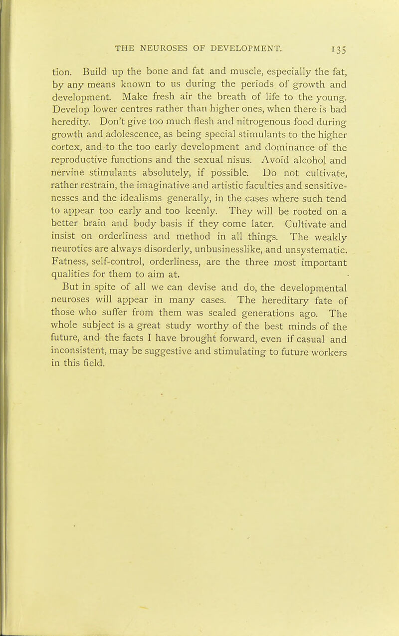 tion. Build up the bone and fat and muscle, especially the fat, by any means known to us during the periods of growth and development. Make fresh air the breath of life to the young. Develop lower centres rather than higher ones, when there is bad heredity. Don't give too much flesh and nitrogenous food during growth and adolescence, as being special stimulants to the higher cortex, and to the too early development and dominance of the reproductive functions and the sexual nisus. Avoid alcohol and nervine stimulants absolutely, if possible. Do not cultivate, rather restrain, the imaginative and artistic faculties and sensitive- nesses and the idealisms generally, in the cases where such tend to appear too early and too keenly. They will be rooted on a better brain and body basis if they come later. Cultivate and insist on orderliness and method in all things. The weakly neurotics are always disorderly, unbusinesslike, and unsystematic. Fatness, self-control, orderliness, are the three most important qualities for them to aim at. But in spite of all we can devise and do, the developmental neuroses will appear in many cases. The hereditary fate of those who suffer from them was sealed generations ago. The whole subject is a great study worthy of the best minds of the future, and the facts I have brought forward, even if casual and inconsistent, may be suggestive and stimulating to future workers in this field.