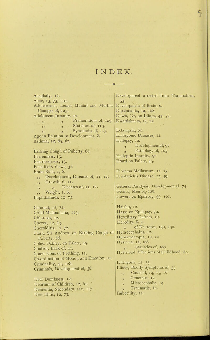 INDEX. Acephaly, 12. Acne, 13, 73, no. Adolescence, Lesser Mental and Morbid Changes of, 123. Adolescent Insanity, 12. ,, ,, Premonitions of, 129. ,, ,, Statistics of, 113. ,, ,, Symptoms of, 113. Age in Relation to Development, 8. Asthma, 12, 65, 67. Barking Cough of Puberty, 66. '< Barrenness, 13. Beardlessness, 13. Benedict's Views, 37. Brain Bulk, I, 6. ,, Development, Diseases of, II, 12. ,, Growth, 6, 11. ,, ,, Diseases of, II, 12. ,, Weight, 1, 6. Buphthalmos, 12, 72. Cataract, 12, 72. Child Melancholia, 113. Chlorosis, 12. Chorea, 12, 63. Choroiditis, 12, 72. Clark, Sir Andrew, on Barking Cough of Puberty, 66. Coles, Oakley, on Palate, 45. Control, Lack of, 41. Convulsions of Teething, 12. Co-ordination of Motion and Emotion, 12. Criminality, 41, 128. Criminals, Development of, 38. Deaf-Dumbness, 12. Delirium of Children, 12, 60. Dementia, Secondary, no, 117. Dermatitis, 12, 73. Development arrested from Traumatism, 53- Development of Brain, 6. Dipsomania, 12, 128. Down, Dr, on Idiocy, 43, 53. Dwarfishness, 13, 22. Eclampsia, 60. Embryonic Diseases, 12. Epilepsy, 12. ,, Developmental, 97. ,, Pathology of, 105. Epileptic Insanity, 97. Ezard on Palate, 45. Fibroma Molluscum, 12, 73. Friedreich's Disease, 12, 59. General Paralysis, Developmental, 74. Genius, Men of,- 128. Gowers on Epilepsy, 99, 101. Hairlip, 12. Hasse on Epilepsy, 99. Hereditary Defects, 10. Heredity, 8, 9. ,, of Neuroses, 130, 132. Hydrocephalus, 12. Hypermetiopia, 12, 72. Hysteria, 12, 106. ,, Statistics of, 109. Hysterical Affections of Childhood, 60. Ichthyosis, 12, 73. Idiocy, Bodily Symptoms of, 35. ,, Cases of, 14, 15, 16. ,, Genetous, 12. ,, Microcephalic, 14. ,, Traumatic, 54. Imbecility, 12.