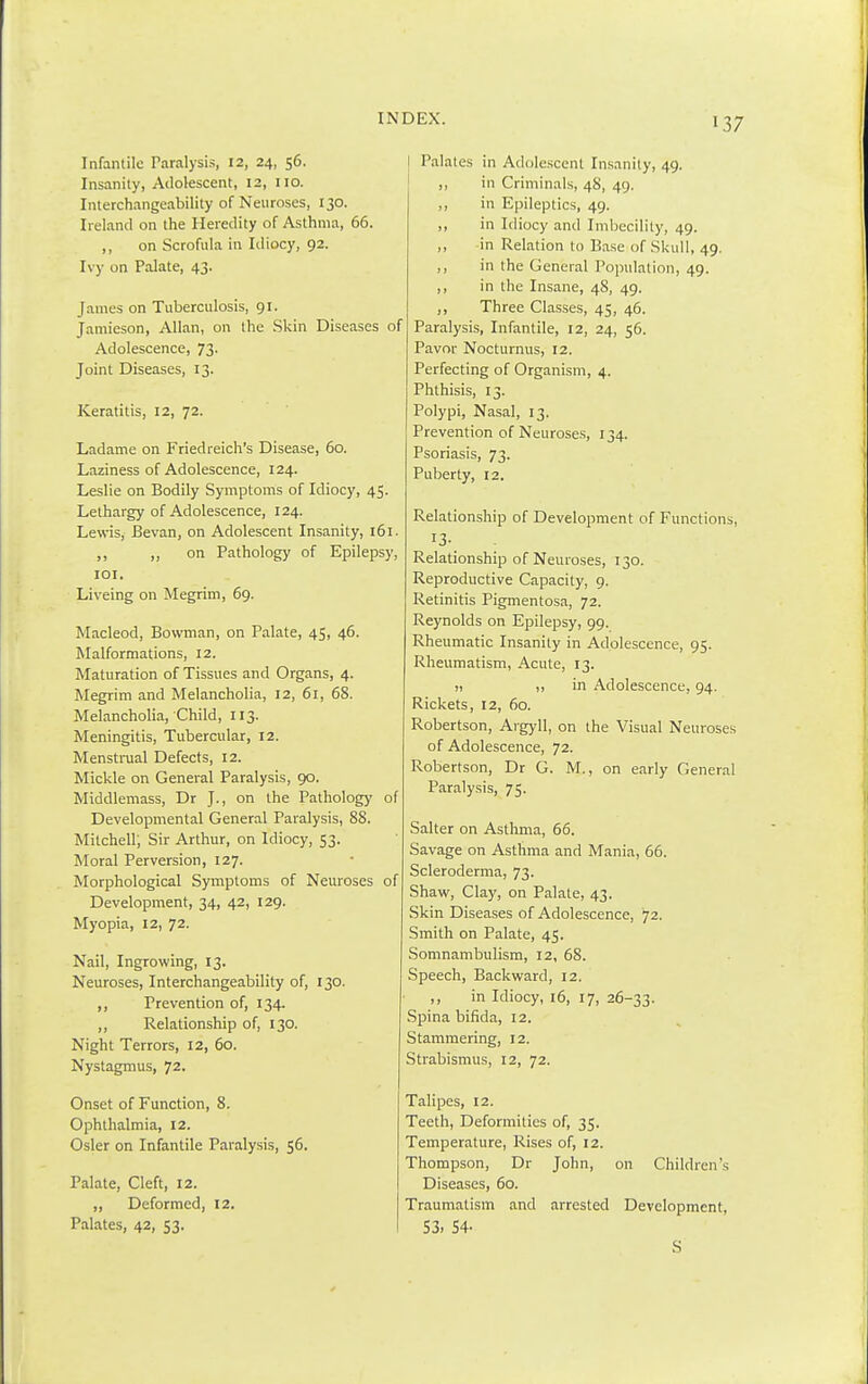 Infantile Paralysis, 12, 24, 56. Insanity, Adolescent, 12, no. Interchangeability of Neuroses, 130. Ireland on the Heredity of Asthma, 66. ,, on Scrofula in Idiocy, 92. Ivy on Palate, 43. James on Tuberculosis, 91. Jamieson, Allan, on the Skin Diseases of Adolescence, 73. Joint Diseases, 13. Keratitis, 12, 72. Ladame on Friedreich's Disease, 60. Laziness of Adolescence, 124. Leslie on Bodily Symptoms of Idiocy, 45. Lethargy of Adolescence, 124. Lewis, Bevan, on Adolescent Insanity, 161. ,, on Pathology of Epilepsy, 101. Liveing on Megrim, 69. Macleod, Bowman, on Palate, 45, 46. Malformations, 12. Maturation of Tissues and Organs, 4. Megrim and Melancholia, 12, 61, 68. Melancholia, Child, 113. Meningitis, Tubercular, 12. Menstrual Defects, 12. Mickle on General Paralysis, 90. Middlemass, Dr J., on the Pathology of Developmental General Paralysis, 88. Mitchell; Sir Arthur, on Idiocy, 53. Moral Perversion, 127. Morphological Symptoms of Neuroses of Development, 34, 42, 129. Myopia, 12, 72. Nail, Ingrowing, 13. Neuroses, Interchangeability of, 130. ,, Prevention of, 134. ,, Relationship of, 130. Night Terrors, 12, 60. Nystagmus, 72. Onset of Function, 8. Ophthalmia, 12. Osier on Infantile Paralysis, 56. Palate, Cleft, 12. „ Deformed, 12. Palates, 42, 53. Palates in Adolescent Insanity, 49. ,, in Criminals, 48, 49. ,, in Epileptics, 49. ,, in Idiocy and Imbecility, 49. ,, in Relation to Base of Skull, 49. ,, in the General Population, 49. ,, in the Insane, 48, 49. ,, Three Classes, 45, 46. Paralysis, Infantile, 12, 24, 56. Pavor Nocturnus, 12. Perfecting of Organism, 4. Phthisis, 13. Polypi, Nasal, 13. Prevention of Neuroses, 134. Psoriasis, 73. Puberty, 12. Relationship of Development of Functions, 13- Relationship of Neuroses, 130. Reproductive Capacity, 9. Retinitis Pigmentosa, 72. Reynolds on Epilepsy, 99. Rheumatic Insanity in Adolescence, 95. Rheumatism, Acute, 13. ,, in Adolescence, 94. Rickets, 12, 60. Robertson, Argyll, on the Visual Neuroses of Adolescence, 72. Robertson, Dr G. M., on early General Paralysis, 75. Salter on Asthma, 66. Savage on Asthma and Mania, 66. Scleroderma, 73. Shaw, Clay, on Palate, 43. Skin Diseases of Adolescence, 72. Smith on Palate, 45. Somnambulism, 12, 68. Speech, Backward, 12. ,, in Idiocy, 16, 17, 26-33. Spina bifida, 12. Stammering, 12. Strabismus, 12, 72. Talipes, 12. Teeth, Deformities of, 35. Temperature, Rises of, 12. Thompson, Dr John, on Children's Diseases, 60. Traumatism and arrested Development, 53. 54- S