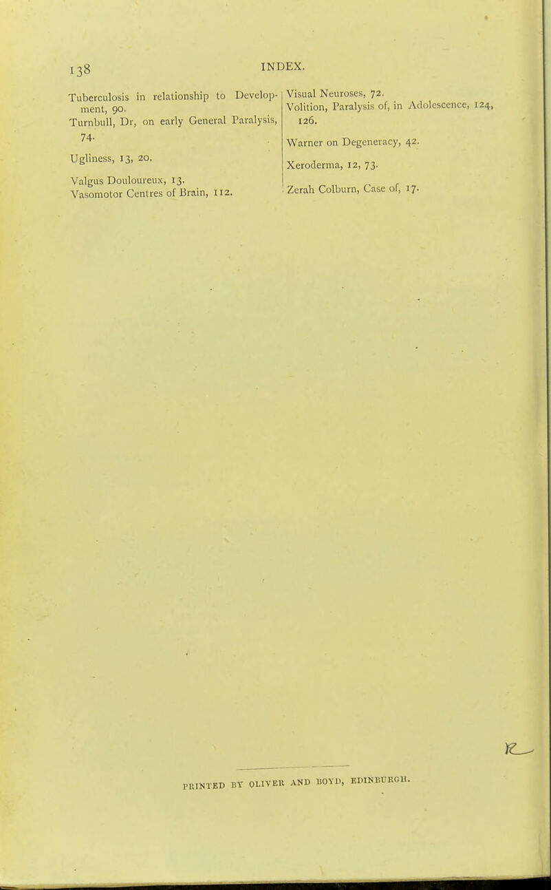 t I38 INI Tuberculosis in relationship to Develop- ment, 90. Turnbull, Dr, on early General Paralysis, 74- Ugliness, 13, 20. Valgus Douloureux, 13. Vasomotor Centres of Brain, 112. Visual Neuroses, 72. Volition, Paralysis of, in Adolescence, 124, 126. Warner on Degeneracy, 42. Xeroderma, 12, 73. Zerah Colburn, Case of, 17. BY OLIVER AND BOYD, EDINBURGH.