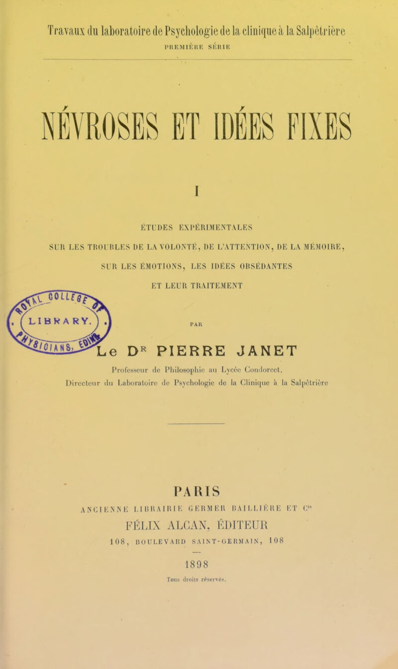 Travaux du laboratoire de Psychologie de la clinique à la Salpètrière l'IîEMiÈniî SIÎRIK NEVROSES ET IDÉES FIXES I ÉTUDES E.\I»ERIMENTALKS SUR LES TROUBLES DE LA VOLONTÉ, DE L'ATTENTION, DE LA MÉMOIRE, SUR LES ÉMOTIONS, LES IDÉES OBSÉDANTES ET LEUR TRAITEMENT PAR Le D« PIERRE JANET Professeur de Philosophie au L}cce Condorcct, Dirccleur (hi Laboratoire de Psychologie de la CUnique à la Salpclricrc PARIS A N G I K N N E 1,1 lî H A 1 lU !•; G E W M E R I! A I 1.1,1 K li E !■;T ('.' FÉLIX ALGAN, ÉDITEUR 108, BOULEVARD S AI N T - GE RM AI N , 108 1898 Tous (iioils réservé?.