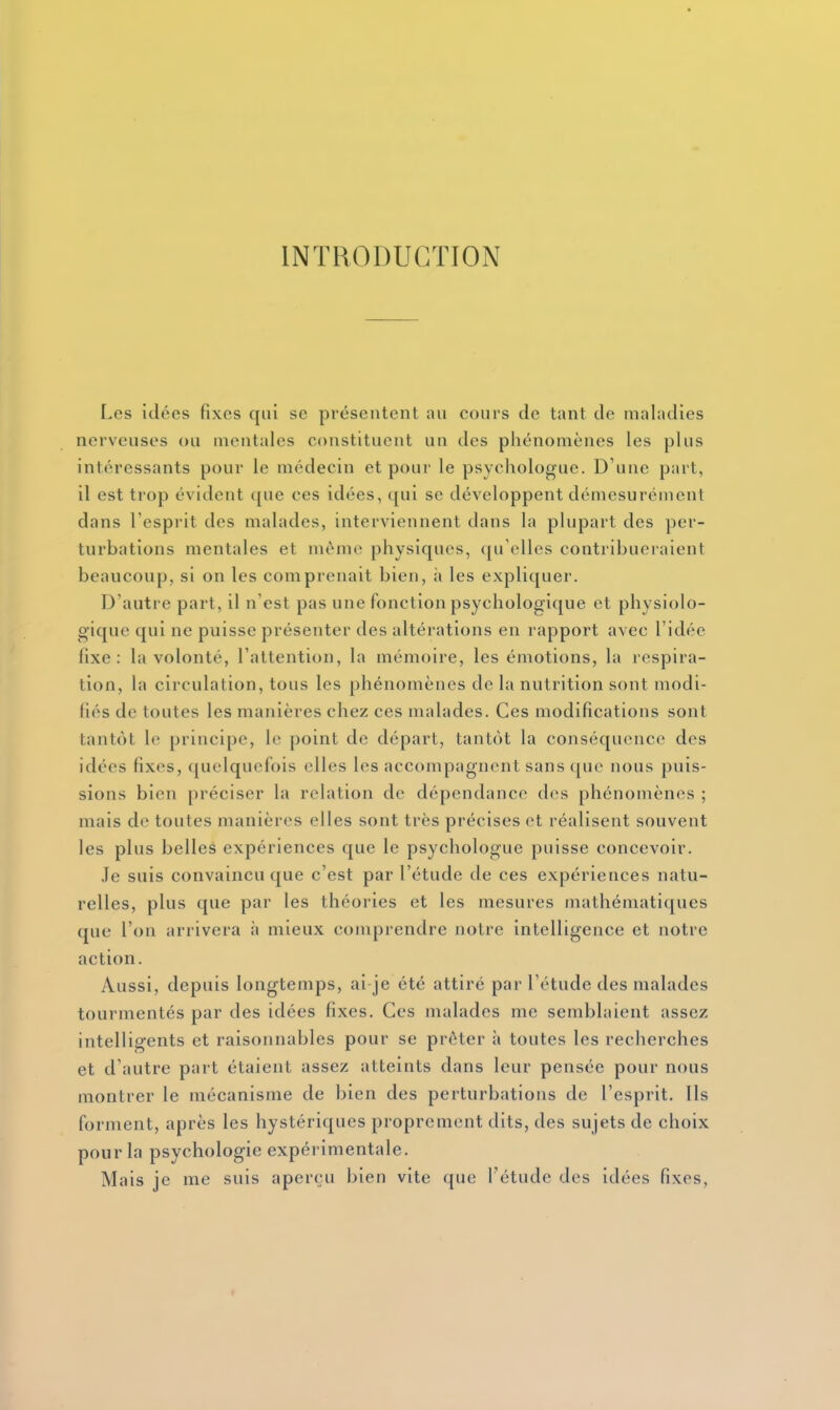 INTRODUCTION r.cs idées fixes qui se présentent an cours de tant de maladies nerveuses ou mentales constituent un des phénomènes les plus intéressants pour le médecin et pour le psychologue. D'une part, il est trop évident que ces idées, qui se développent démesurément dans l'esprit des malades, interviennent dans la plupart des per- turbations mentales et même physiques, qu'elles contribueraient beaucoup, si on les comprenait bien, à les expliquer. D'autre part, il n'est pas une fonction psychologique et physiolo- gique qui ne puisse présenter des altérations en rapport avec l'idée fixe: la volonté, l'attention, la mémoire, les émotions, la respira- tion, la circulation, tous les phénomènes de la nutrition sont modi- fiés de toutes les manières chez ces malades. Ces modifications sont tantôt le principe, le point de départ, tantôt la conséquence des idées fixes, quelquefois elles les accompagnent sans que nous puis- sions bien préciser la relation de dépendance des phénomènes ; mais de toutes manières elles sont très précises et réalisent souvent les plus belles expériences que le psychologue puisse concevoir. .Je suis convaincu que c'est par l'étude de ces expériences natu- relles, plus que par les théories et les mesures mathématiques que l'on arrivera h mieux comprendre notre intelligence et notre action. Aussi, depuis longtemps, ai je été attiré par l'étude des malades tourmentés par des idées fixes. Ces malades me semblaient assez intelligents et raisonnables pour se prêter h toutes les recherches et d'autre part étaient assez atteints dans leur pensée pour nous montrer le mécanisme de bien des perturbations de l'esprit. Ils forment, après les hystériques proprement dits, des sujets de choix pour la psychologie expérimentale. Mais je me suis aperçu bien vite que Tétude des idées fixes. 4