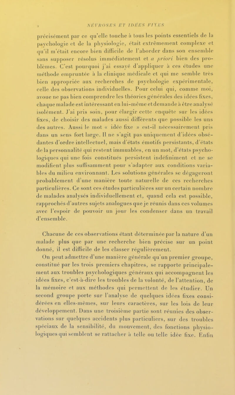 ■À m:\ iio.ses et idées; fixes: précisément par ce qu'elle touche \\ tous les points essentiels do la psychologie et de la physiologie, était extrêmement complexe et ([u'il m'était encore bien dilïicile de l'aborder dans son ensemble sans supposer résolus immédiatement et a j)riovi bien des pro- blèmes. C'est pourquoi j'ai essayé d'appliquer à ces études une méthode empruntée à la clini([ue médicale et qui me semble très l)ien appropriée aux recherches de psychologie expérimentale, celle des observations individuelles. Pour celui qui, comme moi, avoue ne pas bien comprendre les théories générales des idées fixes, chaque malade est intéressant en lui-même etdemande h être analysé isolément. J'ai pris soin, pour élargir cette enquête sur les idées fixes, de choisir des malades aussi différents que possible les uns des autres. Aussi le mot « idée fixe » est-il nécessairement pris dans un sens fort large. Il ne s'agit pas uniquement d'idées obsé- dantes d'ordre intellectuel, mais d'états émotifs persistants, d'états de la personnalité qui restent immuables, en un mot, d'états psycho- logiques qui une fois constitués persistent indéfiniment et ne se modifient plus suffisamment pour s'adapter aux conditions varia- bles du milieu environnant. Les solutions générales se dégageront probablement d'une manière toute naturelle de ces recherches particulières. Ce sont ces études particulières sur un certain nombre de malades analysés individuellement et, quand cela est possible, rapprochés d'autres sujets analogues que je réunis dans ces volumes avec l'espoir de pouvoir un jour les condenser dans un travail d'ensemble. Chacune de ces observations étant déterminée par la nature d'un malade plus que par une recherche bien précise sur un point donné, il est difficile de les classer régulièrement. On peut admettre d'une manière générale qu'un premier groupe, constitué par les trois premiers chapitres, se rapporte principale- ment aux troubles psychologiques généraux qui accompagnent les idées fixes, c'est-à-dire les troubles de la volonté, de l'attention, de la mémoire et aux méthodes qui permettent de les étudier. Un second groupe porte sur l'analyse de quelques idées fixes consi- dérées en elles-mêmes, sur leurs caractères, sur les lois de leur développement. Dans une troisième partie sont réunies des obser- vations sur quelques accidents plus particuliers, sur des troubles spéciaux de la sensibilité, du mouvement, des fonctions physio- logiques qui semblent se rattacher à telle ou telle idée fixe. Rufin