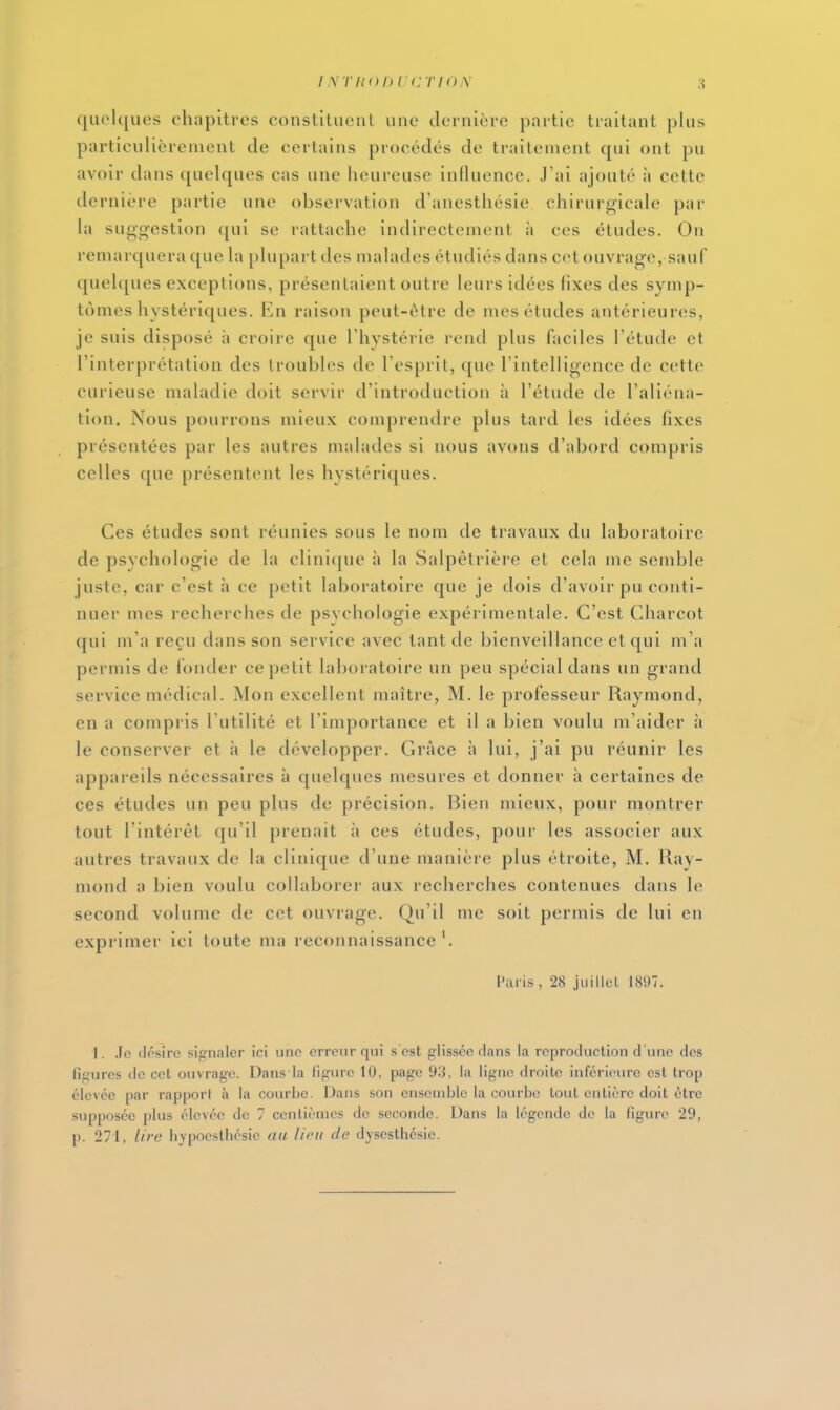 intuddi irrioiX quelques chapitres constituent une dernière partie traitant plus particulièrement de certains procédés de traitement qui ont pu avoir dans quelques cas une heureuse influence. J'ai ajouté à cette dernière partie une observation d'anesthésie chirurgicale par la sugg-estion qui se rattache indirectement à ces études. On remarquera que la plupart des malades étudiés dans cet ouvrage, sauf quehjues exceptions, présentaient outre leurs idées fixes des symp- tômes hystériques. En raison peut-être de mes études antérieures, je suis disposé à croire que Thystérie rend plus faciles l'étude et l'interprétation des troubles de l'esprit, que l'intelligence de cette curieuse maladie doit servir d'introduction à l'étude de l'aliéna- tion. Nous pourrons mieux comprendre plus tard les idées fixes présentées par les autres malades si nous avons d'abord compris celles que présentent les hystériques. Ces études sont réunies sous le nom de travaux du laboratoire de psychologie de la clinique à la Salpêtrière et cela me semble juste, car c'est à ce petit laboratoire que je dois d'avoir pu conti- nuer mes recherches de psychologie expérimentale. C'est Charcot qui m'a reçu dans son service avec tant de bienveillance et qui m'a permis de fonder ce petit laboratoire un peu spécial dans un grand service médical. Mon excellent maître, M. le professeur Raymond, en a compris l'utilité et l'importance et il a bien voulu m'aider à le conserver et à le développer. Grâce h lui, j'ai pu réunir les appareils nécessaires à quelques mesures et donner à certaines de ces études un peu plus de précision. Bien mieux, pour montrer tout l'intérêt qu'il prenait à ces études, pour les associer aux autres travaux de la clinique d'une manière plus étroite, M. Ray- mond a bien voulu collaborer aux recherches contenues dans le second volume de cet ouvrage. Qu'il me soit permis de lui en exprimer ici toute ma reconnaissance l'aiis, 28 jiiillcL 1897. I. ,Ic (Irsirc sip-nalcr ici une erreur qui s'est glissée clans la reproduction d'une des figures de cet ouvrage. Dans la figure 10, page 93, la ligne droite inférieure est trop élevée par rapport à la courbe. Dans son ensemble la courbe tout entière doit être supposée plus élevée de 7 centièmes de seconde. Dans la légende de la figure 29, p. 271, lire hyjioesthésie aa lion de dysesthé.sie.